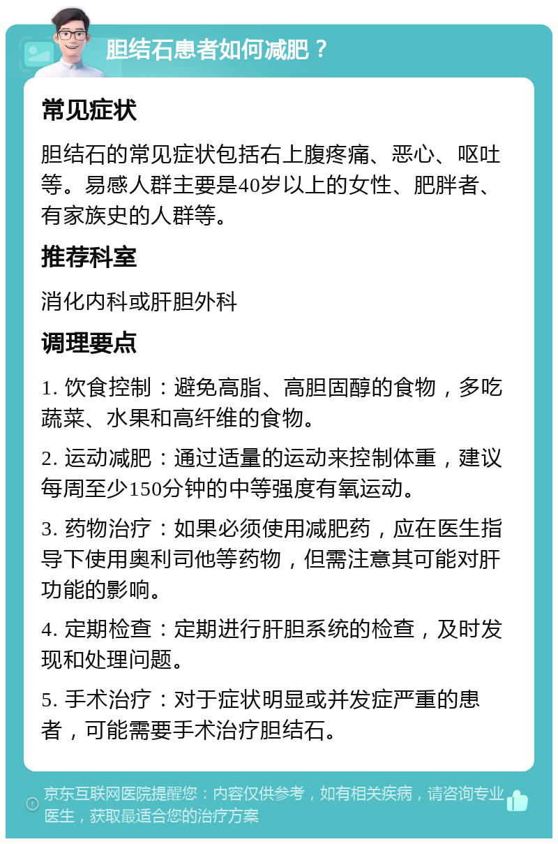 胆结石患者如何减肥？ 常见症状 胆结石的常见症状包括右上腹疼痛、恶心、呕吐等。易感人群主要是40岁以上的女性、肥胖者、有家族史的人群等。 推荐科室 消化内科或肝胆外科 调理要点 1. 饮食控制：避免高脂、高胆固醇的食物，多吃蔬菜、水果和高纤维的食物。 2. 运动减肥：通过适量的运动来控制体重，建议每周至少150分钟的中等强度有氧运动。 3. 药物治疗：如果必须使用减肥药，应在医生指导下使用奥利司他等药物，但需注意其可能对肝功能的影响。 4. 定期检查：定期进行肝胆系统的检查，及时发现和处理问题。 5. 手术治疗：对于症状明显或并发症严重的患者，可能需要手术治疗胆结石。