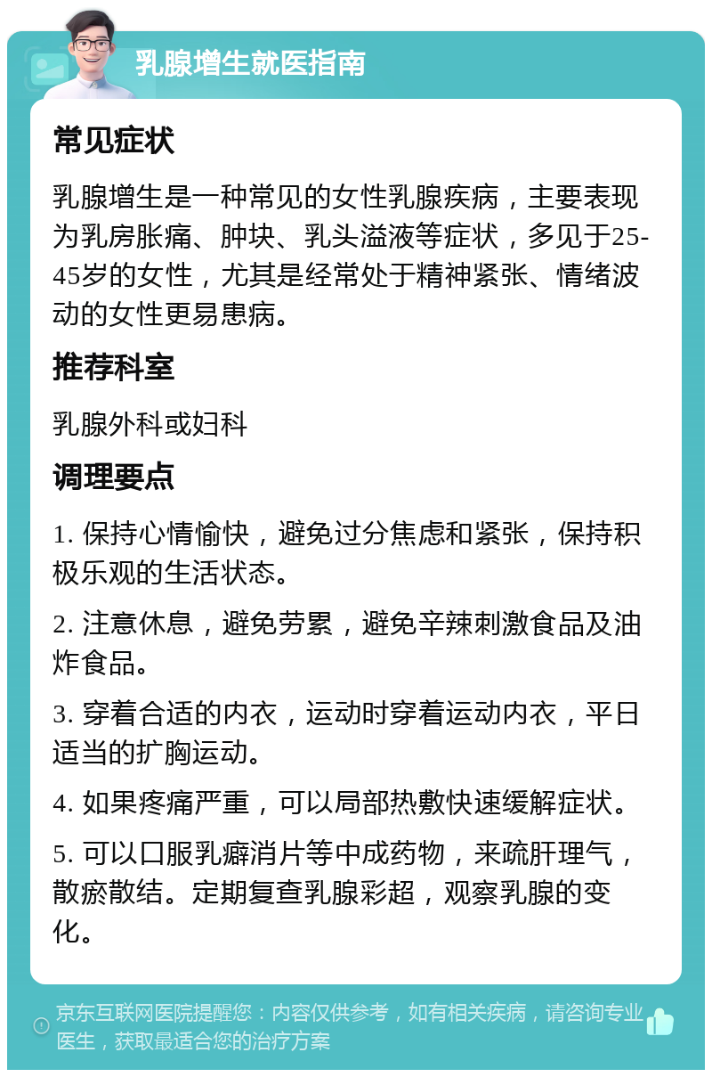 乳腺增生就医指南 常见症状 乳腺增生是一种常见的女性乳腺疾病，主要表现为乳房胀痛、肿块、乳头溢液等症状，多见于25-45岁的女性，尤其是经常处于精神紧张、情绪波动的女性更易患病。 推荐科室 乳腺外科或妇科 调理要点 1. 保持心情愉快，避免过分焦虑和紧张，保持积极乐观的生活状态。 2. 注意休息，避免劳累，避免辛辣刺激食品及油炸食品。 3. 穿着合适的内衣，运动时穿着运动内衣，平日适当的扩胸运动。 4. 如果疼痛严重，可以局部热敷快速缓解症状。 5. 可以口服乳癖消片等中成药物，来疏肝理气，散瘀散结。定期复查乳腺彩超，观察乳腺的变化。