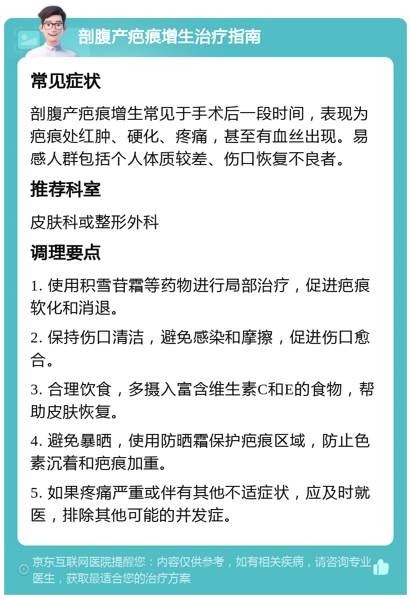 剖腹产疤痕增生治疗指南 常见症状 剖腹产疤痕增生常见于手术后一段时间，表现为疤痕处红肿、硬化、疼痛，甚至有血丝出现。易感人群包括个人体质较差、伤口恢复不良者。 推荐科室 皮肤科或整形外科 调理要点 1. 使用积雪苷霜等药物进行局部治疗，促进疤痕软化和消退。 2. 保持伤口清洁，避免感染和摩擦，促进伤口愈合。 3. 合理饮食，多摄入富含维生素C和E的食物，帮助皮肤恢复。 4. 避免暴晒，使用防晒霜保护疤痕区域，防止色素沉着和疤痕加重。 5. 如果疼痛严重或伴有其他不适症状，应及时就医，排除其他可能的并发症。