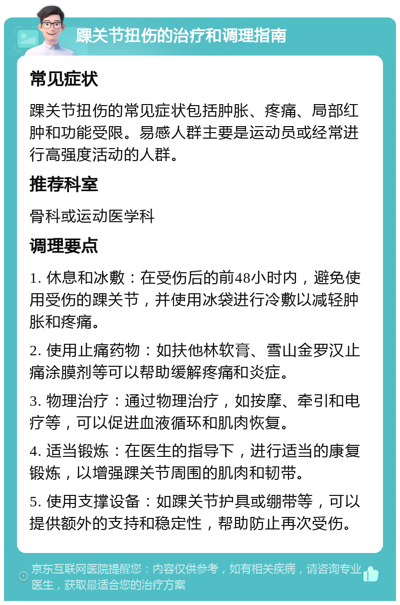 踝关节扭伤的治疗和调理指南 常见症状 踝关节扭伤的常见症状包括肿胀、疼痛、局部红肿和功能受限。易感人群主要是运动员或经常进行高强度活动的人群。 推荐科室 骨科或运动医学科 调理要点 1. 休息和冰敷：在受伤后的前48小时内，避免使用受伤的踝关节，并使用冰袋进行冷敷以减轻肿胀和疼痛。 2. 使用止痛药物：如扶他林软膏、雪山金罗汉止痛涂膜剂等可以帮助缓解疼痛和炎症。 3. 物理治疗：通过物理治疗，如按摩、牵引和电疗等，可以促进血液循环和肌肉恢复。 4. 适当锻炼：在医生的指导下，进行适当的康复锻炼，以增强踝关节周围的肌肉和韧带。 5. 使用支撑设备：如踝关节护具或绷带等，可以提供额外的支持和稳定性，帮助防止再次受伤。