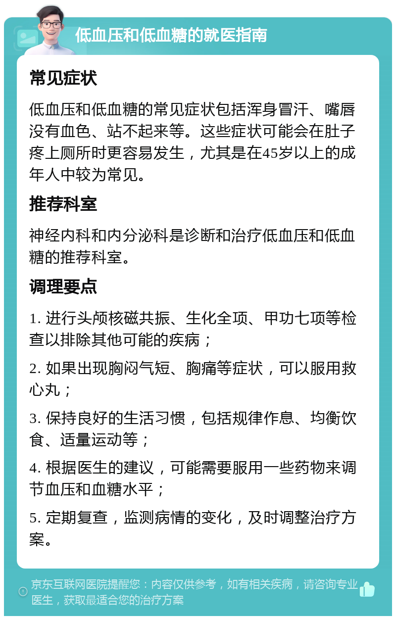 低血压和低血糖的就医指南 常见症状 低血压和低血糖的常见症状包括浑身冒汗、嘴唇没有血色、站不起来等。这些症状可能会在肚子疼上厕所时更容易发生，尤其是在45岁以上的成年人中较为常见。 推荐科室 神经内科和内分泌科是诊断和治疗低血压和低血糖的推荐科室。 调理要点 1. 进行头颅核磁共振、生化全项、甲功七项等检查以排除其他可能的疾病； 2. 如果出现胸闷气短、胸痛等症状，可以服用救心丸； 3. 保持良好的生活习惯，包括规律作息、均衡饮食、适量运动等； 4. 根据医生的建议，可能需要服用一些药物来调节血压和血糖水平； 5. 定期复查，监测病情的变化，及时调整治疗方案。