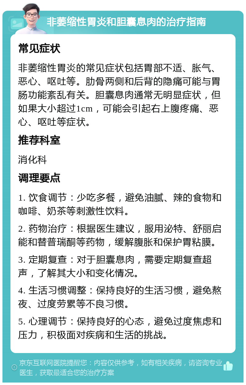 非萎缩性胃炎和胆囊息肉的治疗指南 常见症状 非萎缩性胃炎的常见症状包括胃部不适、胀气、恶心、呕吐等。肋骨两侧和后背的隐痛可能与胃肠功能紊乱有关。胆囊息肉通常无明显症状，但如果大小超过1cm，可能会引起右上腹疼痛、恶心、呕吐等症状。 推荐科室 消化科 调理要点 1. 饮食调节：少吃多餐，避免油腻、辣的食物和咖啡、奶茶等刺激性饮料。 2. 药物治疗：根据医生建议，服用泌特、舒丽启能和替普瑞酮等药物，缓解腹胀和保护胃粘膜。 3. 定期复查：对于胆囊息肉，需要定期复查超声，了解其大小和变化情况。 4. 生活习惯调整：保持良好的生活习惯，避免熬夜、过度劳累等不良习惯。 5. 心理调节：保持良好的心态，避免过度焦虑和压力，积极面对疾病和生活的挑战。