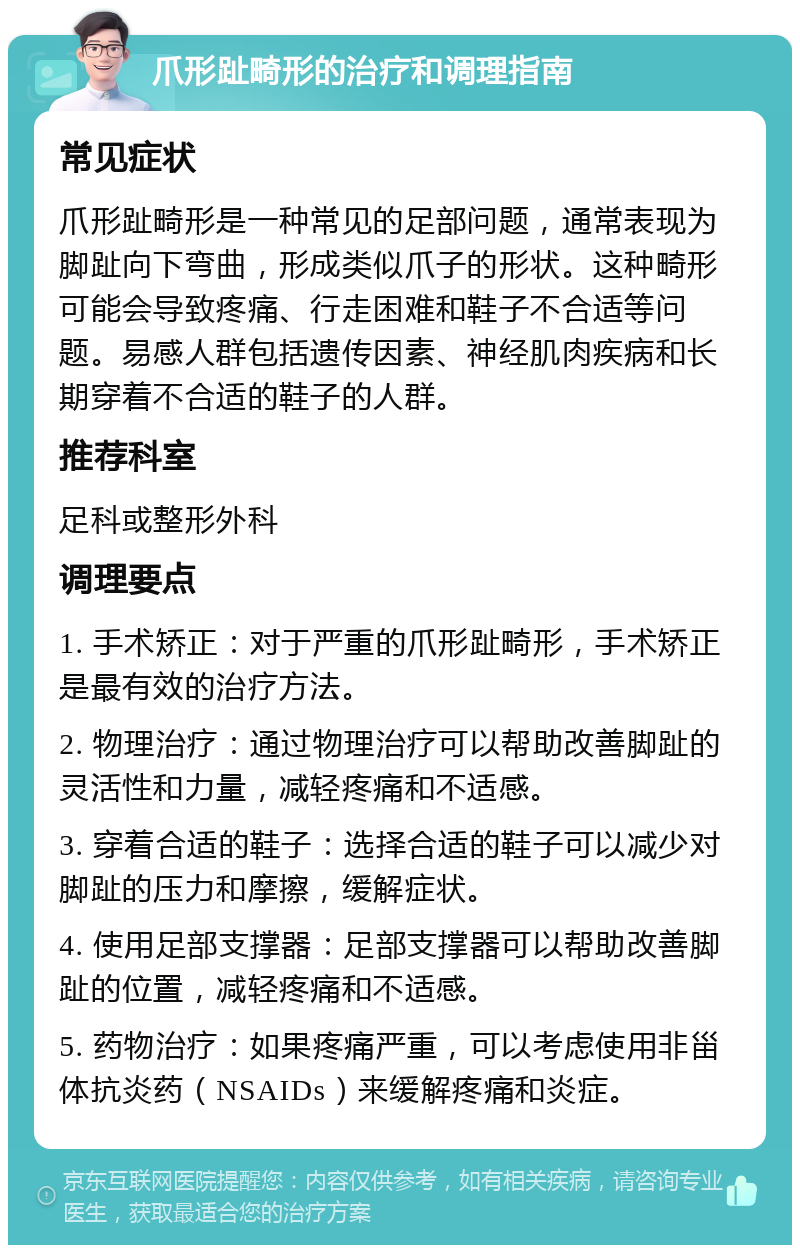 爪形趾畸形的治疗和调理指南 常见症状 爪形趾畸形是一种常见的足部问题，通常表现为脚趾向下弯曲，形成类似爪子的形状。这种畸形可能会导致疼痛、行走困难和鞋子不合适等问题。易感人群包括遗传因素、神经肌肉疾病和长期穿着不合适的鞋子的人群。 推荐科室 足科或整形外科 调理要点 1. 手术矫正：对于严重的爪形趾畸形，手术矫正是最有效的治疗方法。 2. 物理治疗：通过物理治疗可以帮助改善脚趾的灵活性和力量，减轻疼痛和不适感。 3. 穿着合适的鞋子：选择合适的鞋子可以减少对脚趾的压力和摩擦，缓解症状。 4. 使用足部支撑器：足部支撑器可以帮助改善脚趾的位置，减轻疼痛和不适感。 5. 药物治疗：如果疼痛严重，可以考虑使用非甾体抗炎药（NSAIDs）来缓解疼痛和炎症。