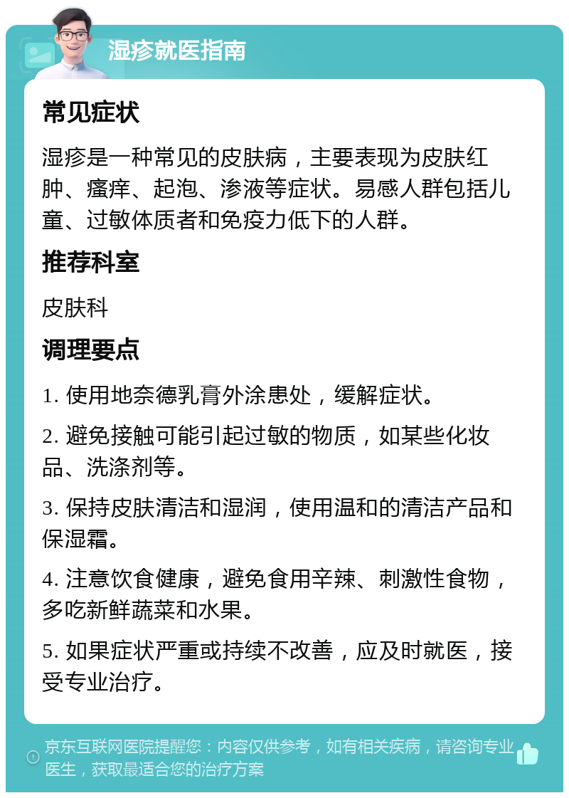 湿疹就医指南 常见症状 湿疹是一种常见的皮肤病，主要表现为皮肤红肿、瘙痒、起泡、渗液等症状。易感人群包括儿童、过敏体质者和免疫力低下的人群。 推荐科室 皮肤科 调理要点 1. 使用地奈德乳膏外涂患处，缓解症状。 2. 避免接触可能引起过敏的物质，如某些化妆品、洗涤剂等。 3. 保持皮肤清洁和湿润，使用温和的清洁产品和保湿霜。 4. 注意饮食健康，避免食用辛辣、刺激性食物，多吃新鲜蔬菜和水果。 5. 如果症状严重或持续不改善，应及时就医，接受专业治疗。