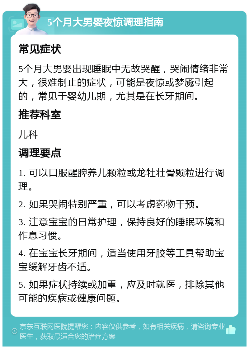 5个月大男婴夜惊调理指南 常见症状 5个月大男婴出现睡眠中无故哭醒，哭闹情绪非常大，很难制止的症状，可能是夜惊或梦魇引起的，常见于婴幼儿期，尤其是在长牙期间。 推荐科室 儿科 调理要点 1. 可以口服醒脾养儿颗粒或龙牡壮骨颗粒进行调理。 2. 如果哭闹特别严重，可以考虑药物干预。 3. 注意宝宝的日常护理，保持良好的睡眠环境和作息习惯。 4. 在宝宝长牙期间，适当使用牙胶等工具帮助宝宝缓解牙齿不适。 5. 如果症状持续或加重，应及时就医，排除其他可能的疾病或健康问题。