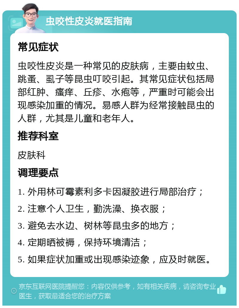 虫咬性皮炎就医指南 常见症状 虫咬性皮炎是一种常见的皮肤病，主要由蚊虫、跳蚤、虱子等昆虫叮咬引起。其常见症状包括局部红肿、瘙痒、丘疹、水疱等，严重时可能会出现感染加重的情况。易感人群为经常接触昆虫的人群，尤其是儿童和老年人。 推荐科室 皮肤科 调理要点 1. 外用林可霉素利多卡因凝胶进行局部治疗； 2. 注意个人卫生，勤洗澡、换衣服； 3. 避免去水边、树林等昆虫多的地方； 4. 定期晒被褥，保持环境清洁； 5. 如果症状加重或出现感染迹象，应及时就医。