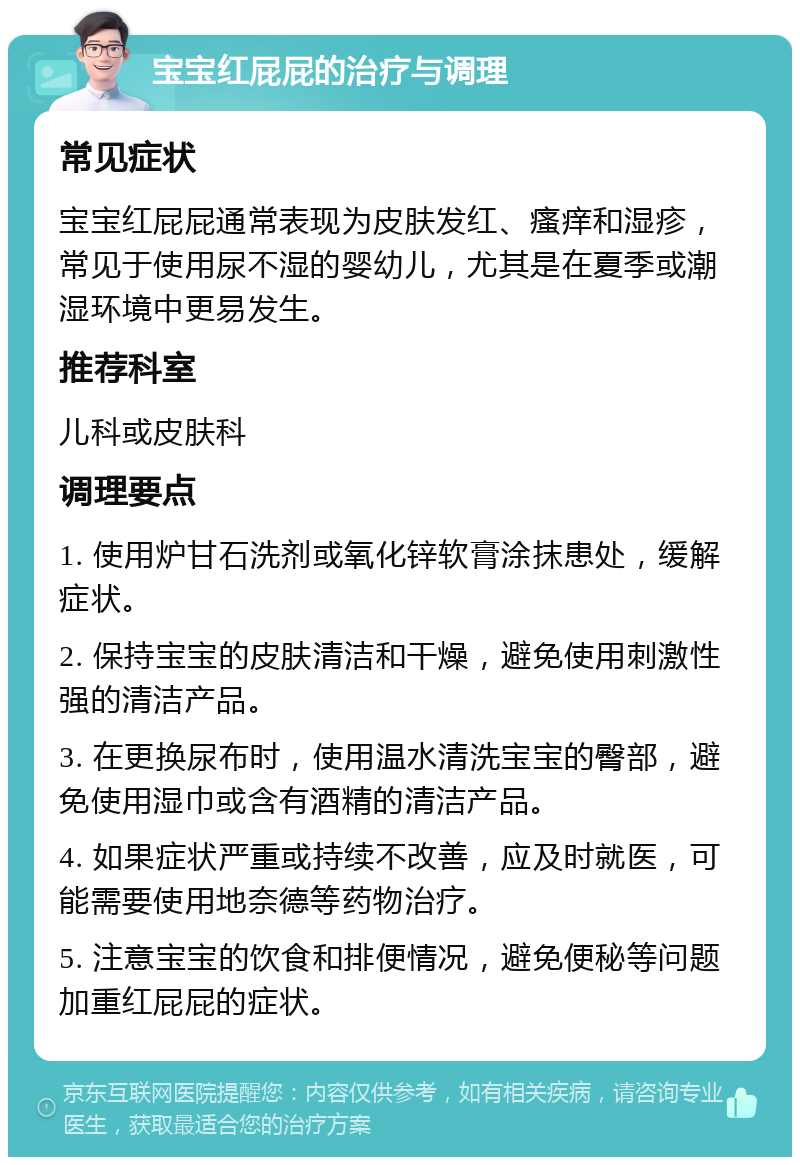 宝宝红屁屁的治疗与调理 常见症状 宝宝红屁屁通常表现为皮肤发红、瘙痒和湿疹，常见于使用尿不湿的婴幼儿，尤其是在夏季或潮湿环境中更易发生。 推荐科室 儿科或皮肤科 调理要点 1. 使用炉甘石洗剂或氧化锌软膏涂抹患处，缓解症状。 2. 保持宝宝的皮肤清洁和干燥，避免使用刺激性强的清洁产品。 3. 在更换尿布时，使用温水清洗宝宝的臀部，避免使用湿巾或含有酒精的清洁产品。 4. 如果症状严重或持续不改善，应及时就医，可能需要使用地奈德等药物治疗。 5. 注意宝宝的饮食和排便情况，避免便秘等问题加重红屁屁的症状。