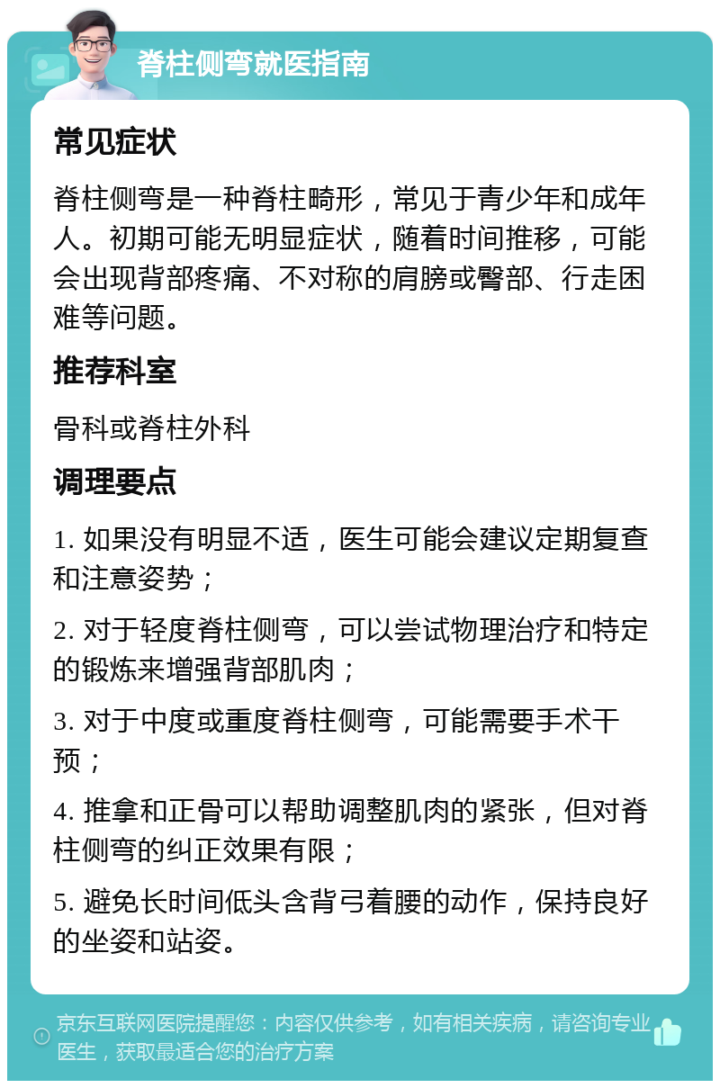 脊柱侧弯就医指南 常见症状 脊柱侧弯是一种脊柱畸形，常见于青少年和成年人。初期可能无明显症状，随着时间推移，可能会出现背部疼痛、不对称的肩膀或臀部、行走困难等问题。 推荐科室 骨科或脊柱外科 调理要点 1. 如果没有明显不适，医生可能会建议定期复查和注意姿势； 2. 对于轻度脊柱侧弯，可以尝试物理治疗和特定的锻炼来增强背部肌肉； 3. 对于中度或重度脊柱侧弯，可能需要手术干预； 4. 推拿和正骨可以帮助调整肌肉的紧张，但对脊柱侧弯的纠正效果有限； 5. 避免长时间低头含背弓着腰的动作，保持良好的坐姿和站姿。