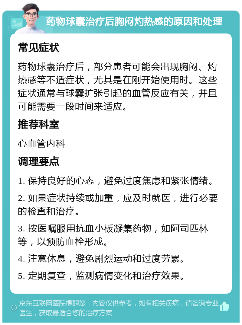 药物球囊治疗后胸闷灼热感的原因和处理 常见症状 药物球囊治疗后，部分患者可能会出现胸闷、灼热感等不适症状，尤其是在刚开始使用时。这些症状通常与球囊扩张引起的血管反应有关，并且可能需要一段时间来适应。 推荐科室 心血管内科 调理要点 1. 保持良好的心态，避免过度焦虑和紧张情绪。 2. 如果症状持续或加重，应及时就医，进行必要的检查和治疗。 3. 按医嘱服用抗血小板凝集药物，如阿司匹林等，以预防血栓形成。 4. 注意休息，避免剧烈运动和过度劳累。 5. 定期复查，监测病情变化和治疗效果。