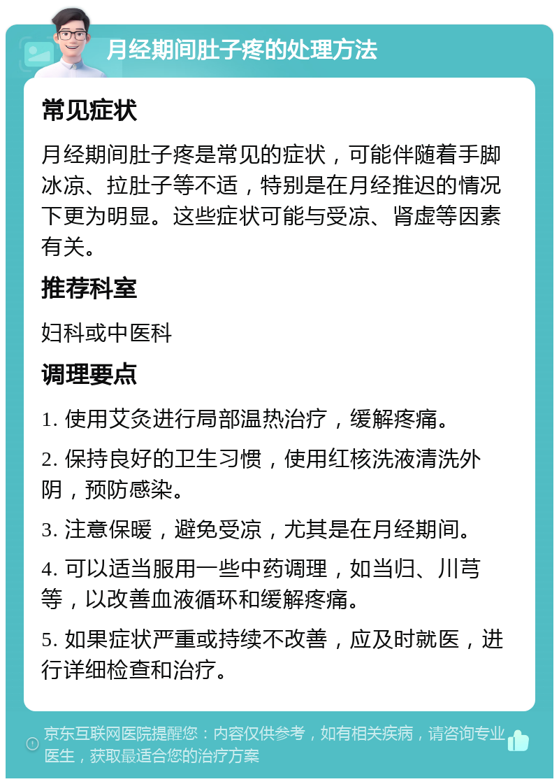 月经期间肚子疼的处理方法 常见症状 月经期间肚子疼是常见的症状，可能伴随着手脚冰凉、拉肚子等不适，特别是在月经推迟的情况下更为明显。这些症状可能与受凉、肾虚等因素有关。 推荐科室 妇科或中医科 调理要点 1. 使用艾灸进行局部温热治疗，缓解疼痛。 2. 保持良好的卫生习惯，使用红核洗液清洗外阴，预防感染。 3. 注意保暖，避免受凉，尤其是在月经期间。 4. 可以适当服用一些中药调理，如当归、川芎等，以改善血液循环和缓解疼痛。 5. 如果症状严重或持续不改善，应及时就医，进行详细检查和治疗。