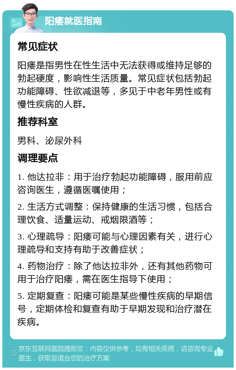 阳痿就医指南 常见症状 阳痿是指男性在性生活中无法获得或维持足够的勃起硬度，影响性生活质量。常见症状包括勃起功能障碍、性欲减退等，多见于中老年男性或有慢性疾病的人群。 推荐科室 男科、泌尿外科 调理要点 1. 他达拉非：用于治疗勃起功能障碍，服用前应咨询医生，遵循医嘱使用； 2. 生活方式调整：保持健康的生活习惯，包括合理饮食、适量运动、戒烟限酒等； 3. 心理疏导：阳痿可能与心理因素有关，进行心理疏导和支持有助于改善症状； 4. 药物治疗：除了他达拉非外，还有其他药物可用于治疗阳痿，需在医生指导下使用； 5. 定期复查：阳痿可能是某些慢性疾病的早期信号，定期体检和复查有助于早期发现和治疗潜在疾病。