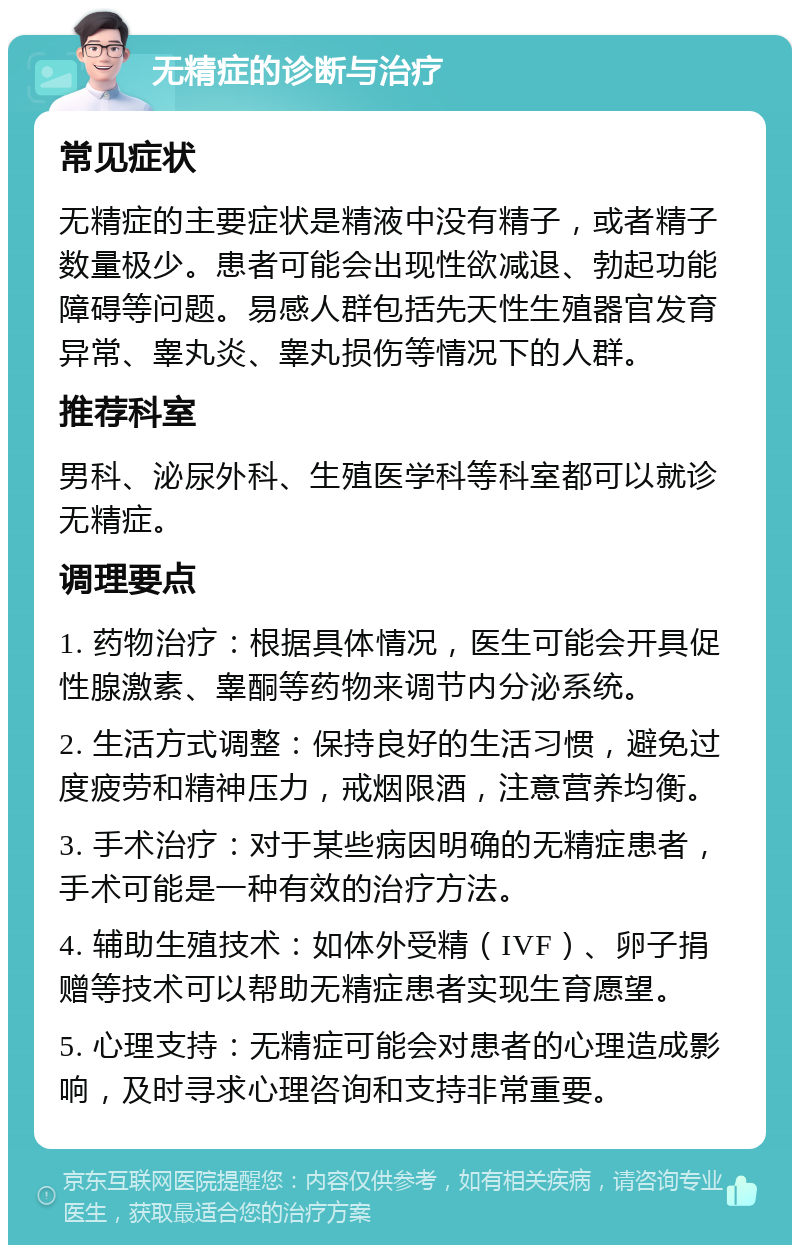 无精症的诊断与治疗 常见症状 无精症的主要症状是精液中没有精子，或者精子数量极少。患者可能会出现性欲减退、勃起功能障碍等问题。易感人群包括先天性生殖器官发育异常、睾丸炎、睾丸损伤等情况下的人群。 推荐科室 男科、泌尿外科、生殖医学科等科室都可以就诊无精症。 调理要点 1. 药物治疗：根据具体情况，医生可能会开具促性腺激素、睾酮等药物来调节内分泌系统。 2. 生活方式调整：保持良好的生活习惯，避免过度疲劳和精神压力，戒烟限酒，注意营养均衡。 3. 手术治疗：对于某些病因明确的无精症患者，手术可能是一种有效的治疗方法。 4. 辅助生殖技术：如体外受精（IVF）、卵子捐赠等技术可以帮助无精症患者实现生育愿望。 5. 心理支持：无精症可能会对患者的心理造成影响，及时寻求心理咨询和支持非常重要。