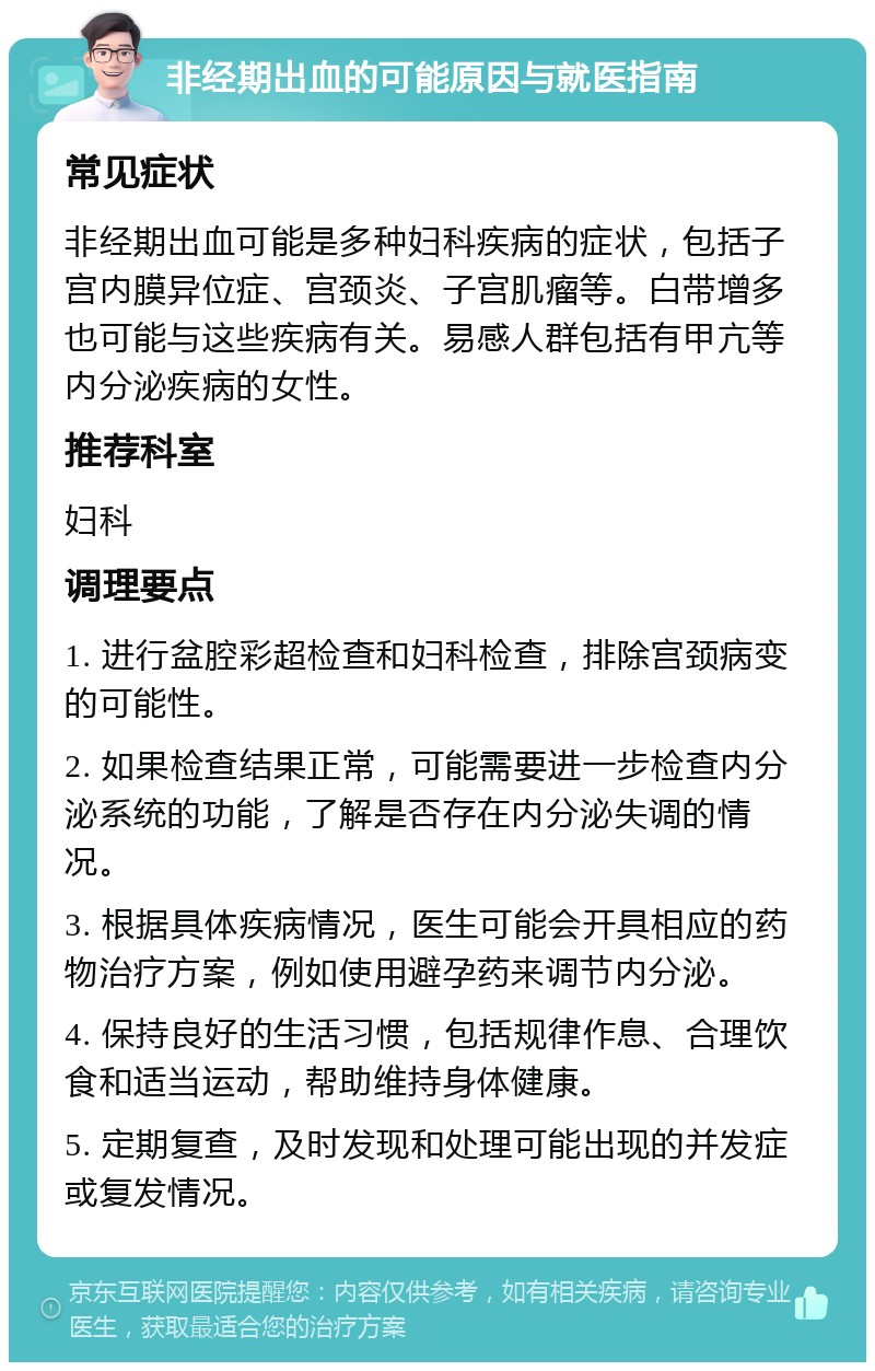 非经期出血的可能原因与就医指南 常见症状 非经期出血可能是多种妇科疾病的症状，包括子宫内膜异位症、宫颈炎、子宫肌瘤等。白带增多也可能与这些疾病有关。易感人群包括有甲亢等内分泌疾病的女性。 推荐科室 妇科 调理要点 1. 进行盆腔彩超检查和妇科检查，排除宫颈病变的可能性。 2. 如果检查结果正常，可能需要进一步检查内分泌系统的功能，了解是否存在内分泌失调的情况。 3. 根据具体疾病情况，医生可能会开具相应的药物治疗方案，例如使用避孕药来调节内分泌。 4. 保持良好的生活习惯，包括规律作息、合理饮食和适当运动，帮助维持身体健康。 5. 定期复查，及时发现和处理可能出现的并发症或复发情况。