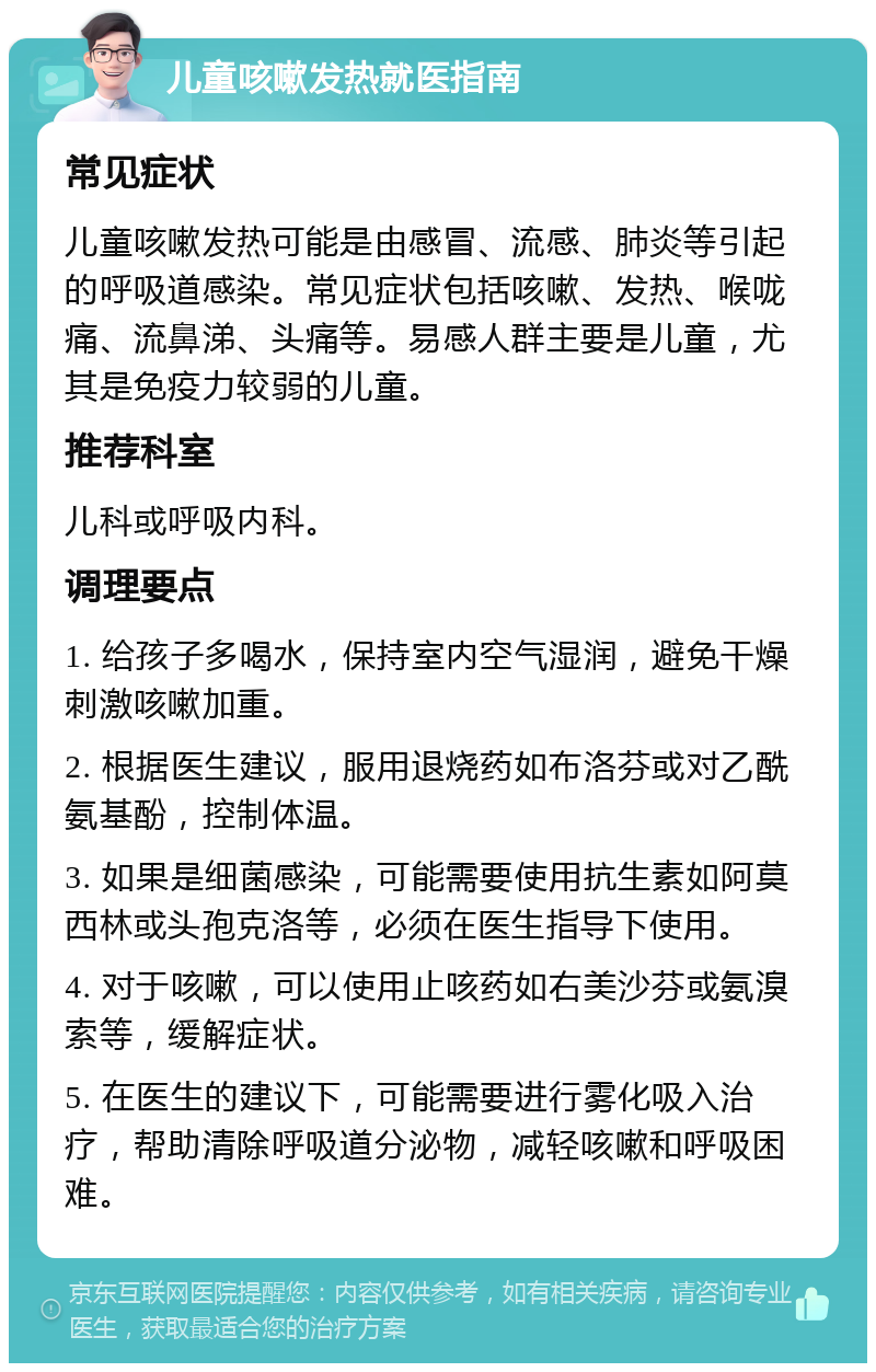 儿童咳嗽发热就医指南 常见症状 儿童咳嗽发热可能是由感冒、流感、肺炎等引起的呼吸道感染。常见症状包括咳嗽、发热、喉咙痛、流鼻涕、头痛等。易感人群主要是儿童，尤其是免疫力较弱的儿童。 推荐科室 儿科或呼吸内科。 调理要点 1. 给孩子多喝水，保持室内空气湿润，避免干燥刺激咳嗽加重。 2. 根据医生建议，服用退烧药如布洛芬或对乙酰氨基酚，控制体温。 3. 如果是细菌感染，可能需要使用抗生素如阿莫西林或头孢克洛等，必须在医生指导下使用。 4. 对于咳嗽，可以使用止咳药如右美沙芬或氨溴索等，缓解症状。 5. 在医生的建议下，可能需要进行雾化吸入治疗，帮助清除呼吸道分泌物，减轻咳嗽和呼吸困难。