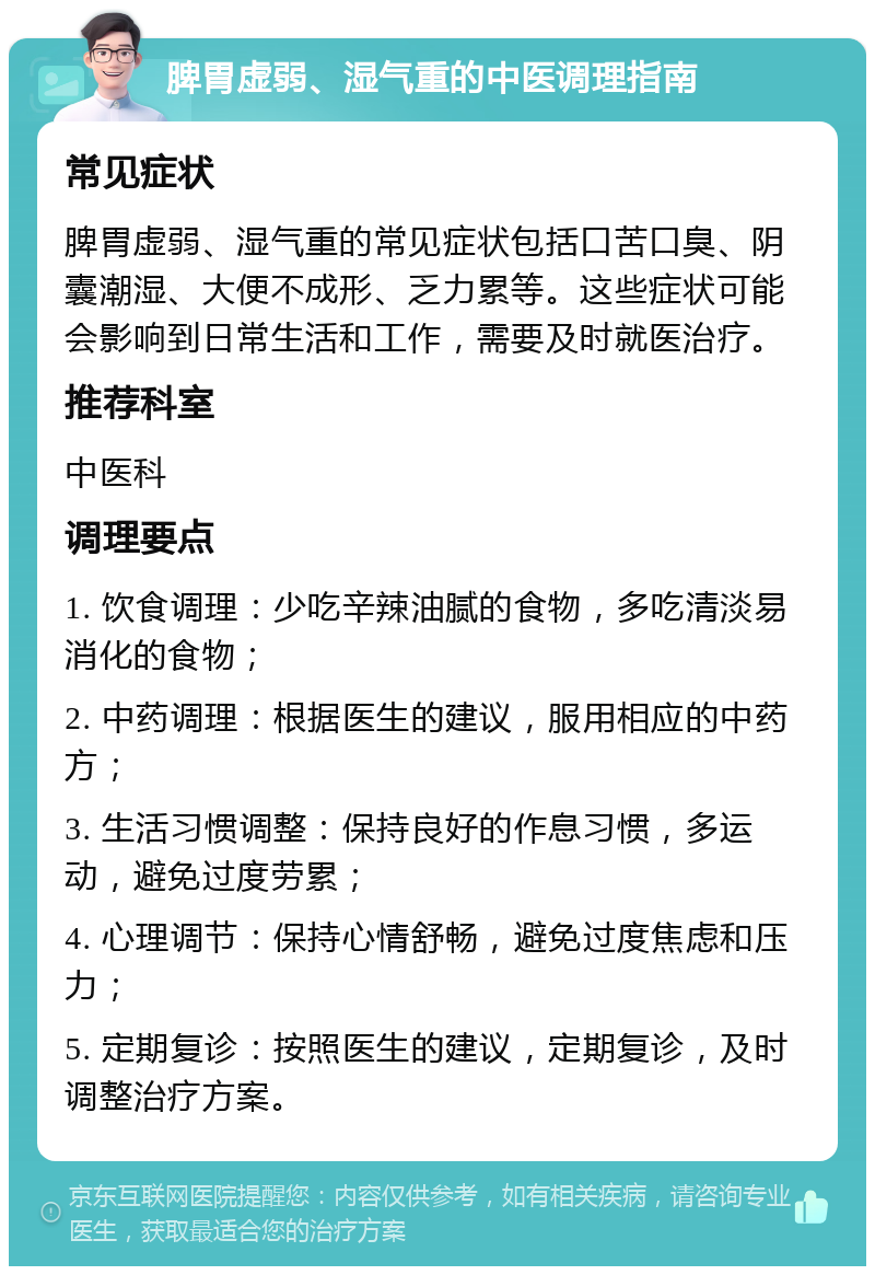 脾胃虚弱、湿气重的中医调理指南 常见症状 脾胃虚弱、湿气重的常见症状包括口苦口臭、阴囊潮湿、大便不成形、乏力累等。这些症状可能会影响到日常生活和工作，需要及时就医治疗。 推荐科室 中医科 调理要点 1. 饮食调理：少吃辛辣油腻的食物，多吃清淡易消化的食物； 2. 中药调理：根据医生的建议，服用相应的中药方； 3. 生活习惯调整：保持良好的作息习惯，多运动，避免过度劳累； 4. 心理调节：保持心情舒畅，避免过度焦虑和压力； 5. 定期复诊：按照医生的建议，定期复诊，及时调整治疗方案。