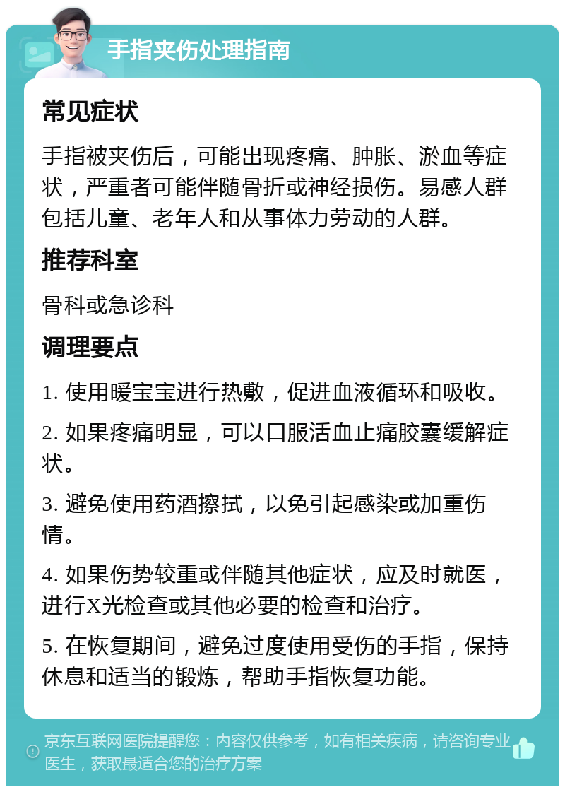 手指夹伤处理指南 常见症状 手指被夹伤后，可能出现疼痛、肿胀、淤血等症状，严重者可能伴随骨折或神经损伤。易感人群包括儿童、老年人和从事体力劳动的人群。 推荐科室 骨科或急诊科 调理要点 1. 使用暖宝宝进行热敷，促进血液循环和吸收。 2. 如果疼痛明显，可以口服活血止痛胶囊缓解症状。 3. 避免使用药酒擦拭，以免引起感染或加重伤情。 4. 如果伤势较重或伴随其他症状，应及时就医，进行X光检查或其他必要的检查和治疗。 5. 在恢复期间，避免过度使用受伤的手指，保持休息和适当的锻炼，帮助手指恢复功能。