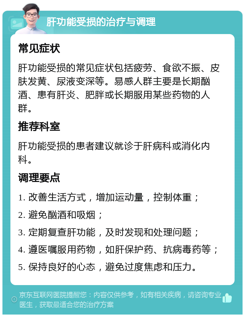 肝功能受损的治疗与调理 常见症状 肝功能受损的常见症状包括疲劳、食欲不振、皮肤发黄、尿液变深等。易感人群主要是长期酗酒、患有肝炎、肥胖或长期服用某些药物的人群。 推荐科室 肝功能受损的患者建议就诊于肝病科或消化内科。 调理要点 1. 改善生活方式，增加运动量，控制体重； 2. 避免酗酒和吸烟； 3. 定期复查肝功能，及时发现和处理问题； 4. 遵医嘱服用药物，如肝保护药、抗病毒药等； 5. 保持良好的心态，避免过度焦虑和压力。