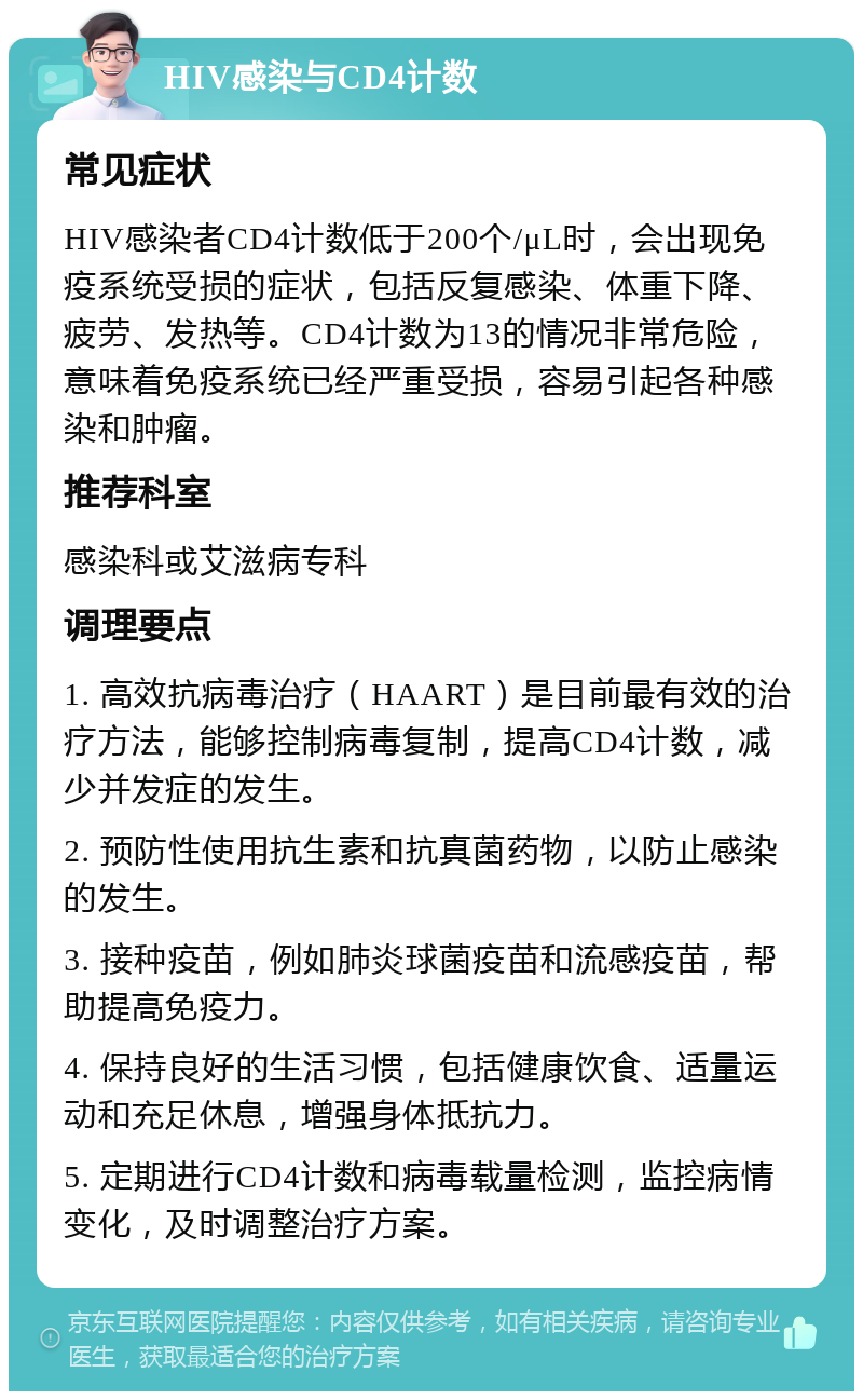 HIV感染与CD4计数 常见症状 HIV感染者CD4计数低于200个/μL时，会出现免疫系统受损的症状，包括反复感染、体重下降、疲劳、发热等。CD4计数为13的情况非常危险，意味着免疫系统已经严重受损，容易引起各种感染和肿瘤。 推荐科室 感染科或艾滋病专科 调理要点 1. 高效抗病毒治疗（HAART）是目前最有效的治疗方法，能够控制病毒复制，提高CD4计数，减少并发症的发生。 2. 预防性使用抗生素和抗真菌药物，以防止感染的发生。 3. 接种疫苗，例如肺炎球菌疫苗和流感疫苗，帮助提高免疫力。 4. 保持良好的生活习惯，包括健康饮食、适量运动和充足休息，增强身体抵抗力。 5. 定期进行CD4计数和病毒载量检测，监控病情变化，及时调整治疗方案。