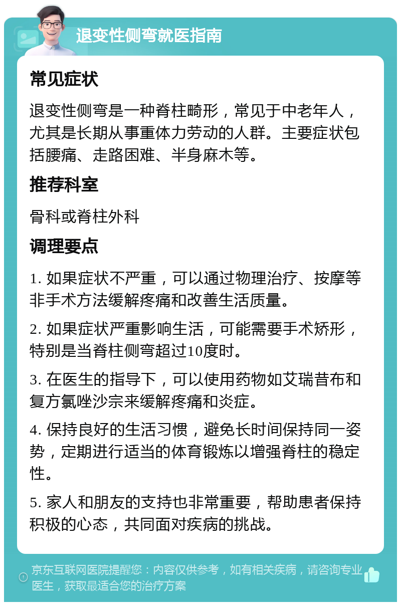 退变性侧弯就医指南 常见症状 退变性侧弯是一种脊柱畸形，常见于中老年人，尤其是长期从事重体力劳动的人群。主要症状包括腰痛、走路困难、半身麻木等。 推荐科室 骨科或脊柱外科 调理要点 1. 如果症状不严重，可以通过物理治疗、按摩等非手术方法缓解疼痛和改善生活质量。 2. 如果症状严重影响生活，可能需要手术矫形，特别是当脊柱侧弯超过10度时。 3. 在医生的指导下，可以使用药物如艾瑞昔布和复方氯唑沙宗来缓解疼痛和炎症。 4. 保持良好的生活习惯，避免长时间保持同一姿势，定期进行适当的体育锻炼以增强脊柱的稳定性。 5. 家人和朋友的支持也非常重要，帮助患者保持积极的心态，共同面对疾病的挑战。