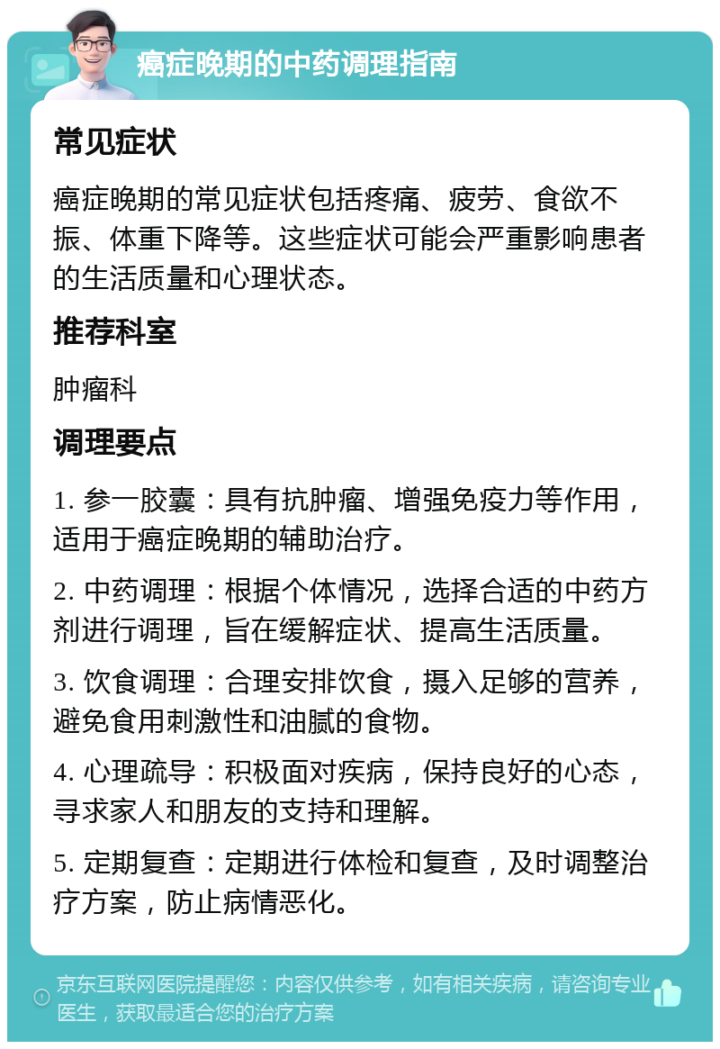 癌症晚期的中药调理指南 常见症状 癌症晚期的常见症状包括疼痛、疲劳、食欲不振、体重下降等。这些症状可能会严重影响患者的生活质量和心理状态。 推荐科室 肿瘤科 调理要点 1. 参一胶囊：具有抗肿瘤、增强免疫力等作用，适用于癌症晚期的辅助治疗。 2. 中药调理：根据个体情况，选择合适的中药方剂进行调理，旨在缓解症状、提高生活质量。 3. 饮食调理：合理安排饮食，摄入足够的营养，避免食用刺激性和油腻的食物。 4. 心理疏导：积极面对疾病，保持良好的心态，寻求家人和朋友的支持和理解。 5. 定期复查：定期进行体检和复查，及时调整治疗方案，防止病情恶化。