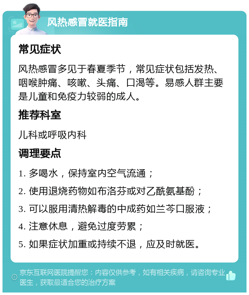 风热感冒就医指南 常见症状 风热感冒多见于春夏季节，常见症状包括发热、咽喉肿痛、咳嗽、头痛、口渴等。易感人群主要是儿童和免疫力较弱的成人。 推荐科室 儿科或呼吸内科 调理要点 1. 多喝水，保持室内空气流通； 2. 使用退烧药物如布洛芬或对乙酰氨基酚； 3. 可以服用清热解毒的中成药如兰芩口服液； 4. 注意休息，避免过度劳累； 5. 如果症状加重或持续不退，应及时就医。