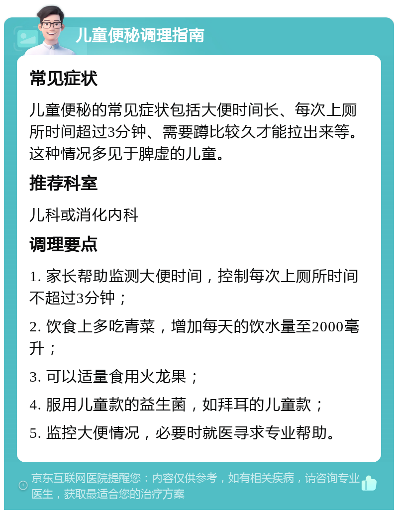 儿童便秘调理指南 常见症状 儿童便秘的常见症状包括大便时间长、每次上厕所时间超过3分钟、需要蹲比较久才能拉出来等。这种情况多见于脾虚的儿童。 推荐科室 儿科或消化内科 调理要点 1. 家长帮助监测大便时间，控制每次上厕所时间不超过3分钟； 2. 饮食上多吃青菜，增加每天的饮水量至2000毫升； 3. 可以适量食用火龙果； 4. 服用儿童款的益生菌，如拜耳的儿童款； 5. 监控大便情况，必要时就医寻求专业帮助。