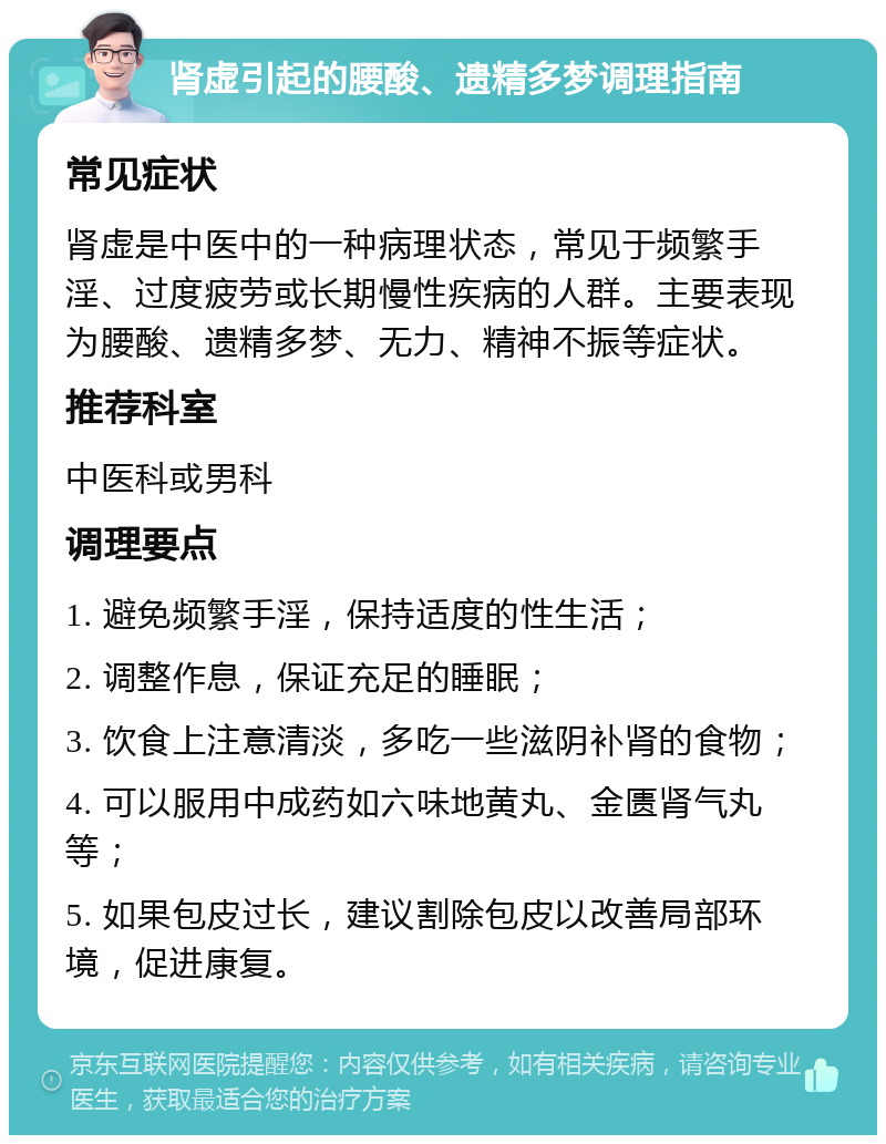 肾虚引起的腰酸、遗精多梦调理指南 常见症状 肾虚是中医中的一种病理状态，常见于频繁手淫、过度疲劳或长期慢性疾病的人群。主要表现为腰酸、遗精多梦、无力、精神不振等症状。 推荐科室 中医科或男科 调理要点 1. 避免频繁手淫，保持适度的性生活； 2. 调整作息，保证充足的睡眠； 3. 饮食上注意清淡，多吃一些滋阴补肾的食物； 4. 可以服用中成药如六味地黄丸、金匮肾气丸等； 5. 如果包皮过长，建议割除包皮以改善局部环境，促进康复。