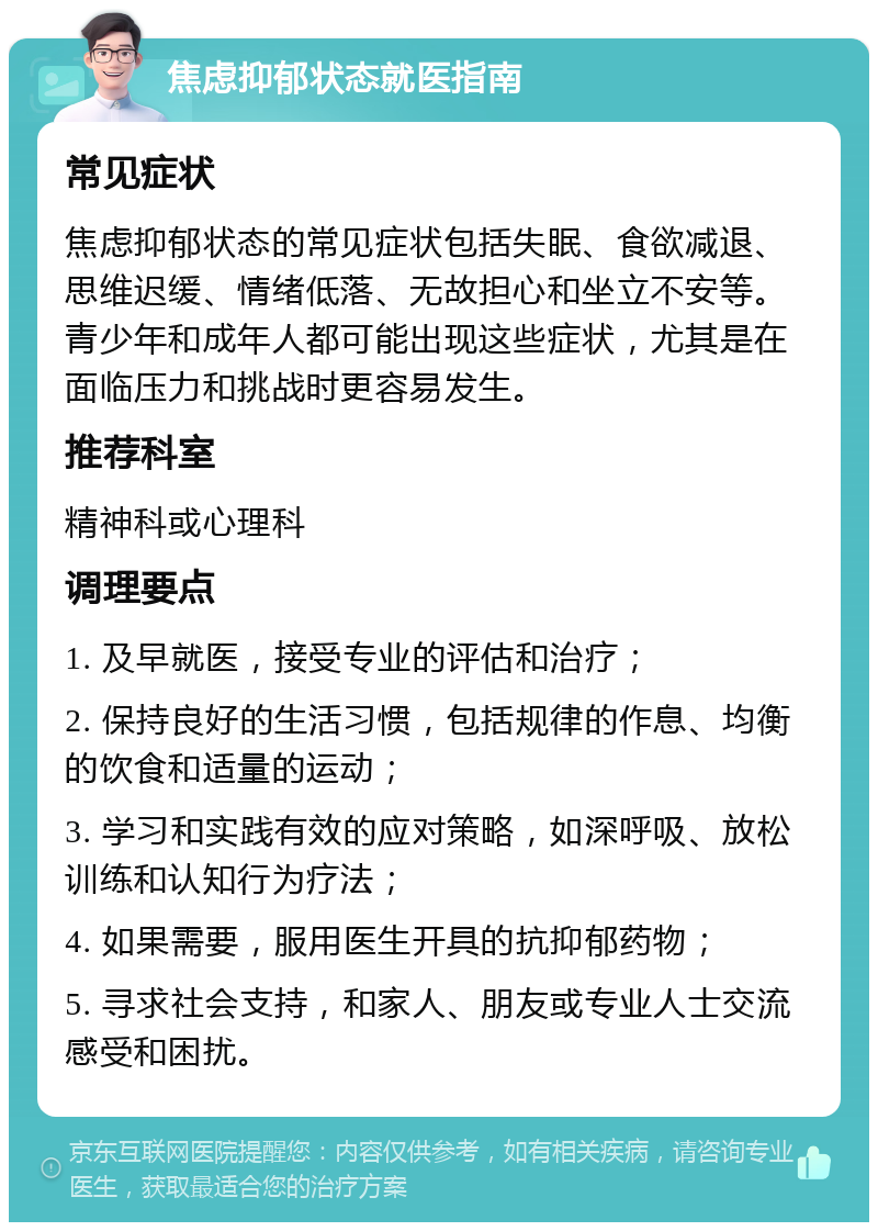 焦虑抑郁状态就医指南 常见症状 焦虑抑郁状态的常见症状包括失眠、食欲减退、思维迟缓、情绪低落、无故担心和坐立不安等。青少年和成年人都可能出现这些症状，尤其是在面临压力和挑战时更容易发生。 推荐科室 精神科或心理科 调理要点 1. 及早就医，接受专业的评估和治疗； 2. 保持良好的生活习惯，包括规律的作息、均衡的饮食和适量的运动； 3. 学习和实践有效的应对策略，如深呼吸、放松训练和认知行为疗法； 4. 如果需要，服用医生开具的抗抑郁药物； 5. 寻求社会支持，和家人、朋友或专业人士交流感受和困扰。