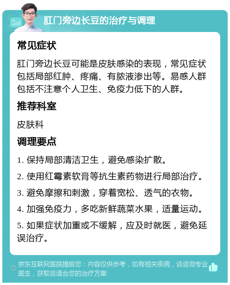 肛门旁边长豆的治疗与调理 常见症状 肛门旁边长豆可能是皮肤感染的表现，常见症状包括局部红肿、疼痛、有脓液渗出等。易感人群包括不注意个人卫生、免疫力低下的人群。 推荐科室 皮肤科 调理要点 1. 保持局部清洁卫生，避免感染扩散。 2. 使用红霉素软膏等抗生素药物进行局部治疗。 3. 避免摩擦和刺激，穿着宽松、透气的衣物。 4. 加强免疫力，多吃新鲜蔬菜水果，适量运动。 5. 如果症状加重或不缓解，应及时就医，避免延误治疗。