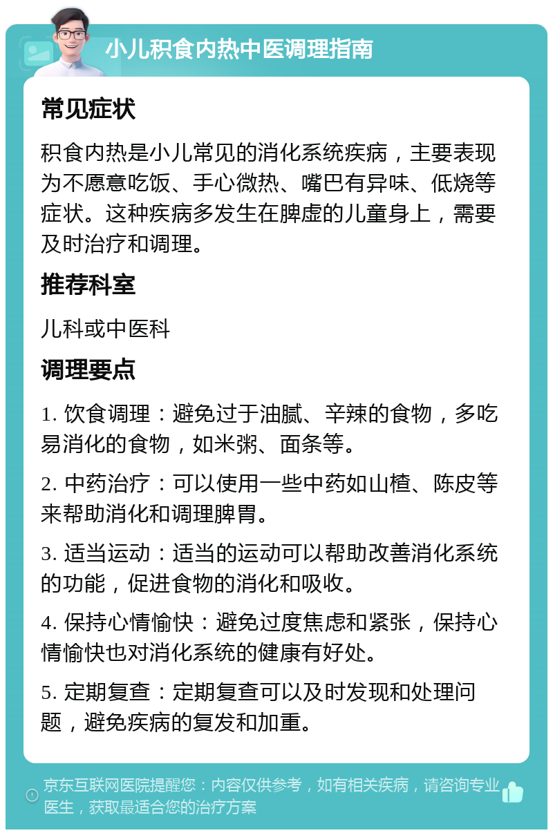 小儿积食内热中医调理指南 常见症状 积食内热是小儿常见的消化系统疾病，主要表现为不愿意吃饭、手心微热、嘴巴有异味、低烧等症状。这种疾病多发生在脾虚的儿童身上，需要及时治疗和调理。 推荐科室 儿科或中医科 调理要点 1. 饮食调理：避免过于油腻、辛辣的食物，多吃易消化的食物，如米粥、面条等。 2. 中药治疗：可以使用一些中药如山楂、陈皮等来帮助消化和调理脾胃。 3. 适当运动：适当的运动可以帮助改善消化系统的功能，促进食物的消化和吸收。 4. 保持心情愉快：避免过度焦虑和紧张，保持心情愉快也对消化系统的健康有好处。 5. 定期复查：定期复查可以及时发现和处理问题，避免疾病的复发和加重。