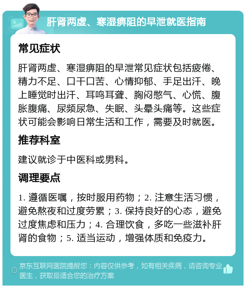 肝肾两虚、寒湿痹阻的早泄就医指南 常见症状 肝肾两虚、寒湿痹阻的早泄常见症状包括疲倦、精力不足、口干口苦、心情抑郁、手足出汗、晚上睡觉时出汗、耳鸣耳聋、胸闷憋气、心慌、腹胀腹痛、尿频尿急、失眠、头晕头痛等。这些症状可能会影响日常生活和工作，需要及时就医。 推荐科室 建议就诊于中医科或男科。 调理要点 1. 遵循医嘱，按时服用药物；2. 注意生活习惯，避免熬夜和过度劳累；3. 保持良好的心态，避免过度焦虑和压力；4. 合理饮食，多吃一些滋补肝肾的食物；5. 适当运动，增强体质和免疫力。