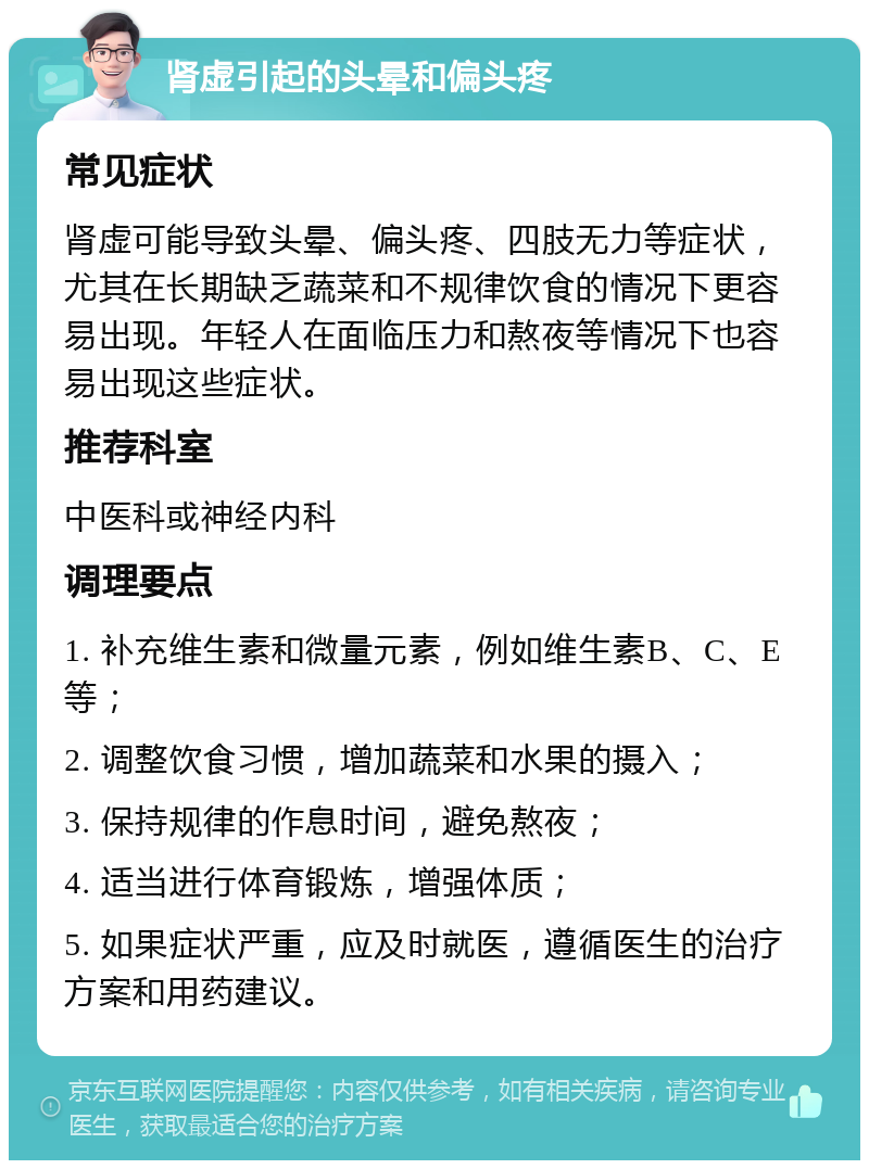 肾虚引起的头晕和偏头疼 常见症状 肾虚可能导致头晕、偏头疼、四肢无力等症状，尤其在长期缺乏蔬菜和不规律饮食的情况下更容易出现。年轻人在面临压力和熬夜等情况下也容易出现这些症状。 推荐科室 中医科或神经内科 调理要点 1. 补充维生素和微量元素，例如维生素B、C、E等； 2. 调整饮食习惯，增加蔬菜和水果的摄入； 3. 保持规律的作息时间，避免熬夜； 4. 适当进行体育锻炼，增强体质； 5. 如果症状严重，应及时就医，遵循医生的治疗方案和用药建议。