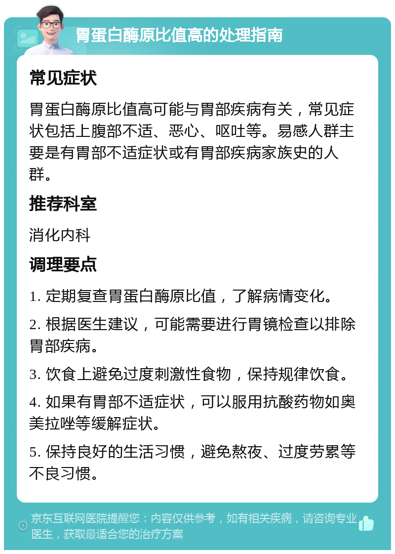 胃蛋白酶原比值高的处理指南 常见症状 胃蛋白酶原比值高可能与胃部疾病有关，常见症状包括上腹部不适、恶心、呕吐等。易感人群主要是有胃部不适症状或有胃部疾病家族史的人群。 推荐科室 消化内科 调理要点 1. 定期复查胃蛋白酶原比值，了解病情变化。 2. 根据医生建议，可能需要进行胃镜检查以排除胃部疾病。 3. 饮食上避免过度刺激性食物，保持规律饮食。 4. 如果有胃部不适症状，可以服用抗酸药物如奥美拉唑等缓解症状。 5. 保持良好的生活习惯，避免熬夜、过度劳累等不良习惯。