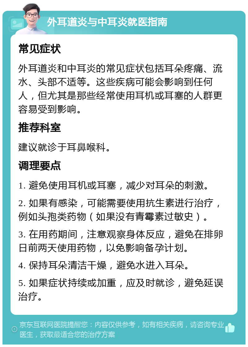 外耳道炎与中耳炎就医指南 常见症状 外耳道炎和中耳炎的常见症状包括耳朵疼痛、流水、头部不适等。这些疾病可能会影响到任何人，但尤其是那些经常使用耳机或耳塞的人群更容易受到影响。 推荐科室 建议就诊于耳鼻喉科。 调理要点 1. 避免使用耳机或耳塞，减少对耳朵的刺激。 2. 如果有感染，可能需要使用抗生素进行治疗，例如头孢类药物（如果没有青霉素过敏史）。 3. 在用药期间，注意观察身体反应，避免在排卵日前两天使用药物，以免影响备孕计划。 4. 保持耳朵清洁干燥，避免水进入耳朵。 5. 如果症状持续或加重，应及时就诊，避免延误治疗。