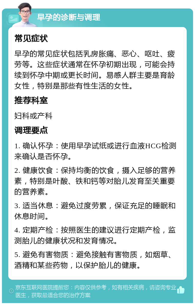 早孕的诊断与调理 常见症状 早孕的常见症状包括乳房胀痛、恶心、呕吐、疲劳等。这些症状通常在怀孕初期出现，可能会持续到怀孕中期或更长时间。易感人群主要是育龄女性，特别是那些有性生活的女性。 推荐科室 妇科或产科 调理要点 1. 确认怀孕：使用早孕试纸或进行血液HCG检测来确认是否怀孕。 2. 健康饮食：保持均衡的饮食，摄入足够的营养素，特别是叶酸、铁和钙等对胎儿发育至关重要的营养素。 3. 适当休息：避免过度劳累，保证充足的睡眠和休息时间。 4. 定期产检：按照医生的建议进行定期产检，监测胎儿的健康状况和发育情况。 5. 避免有害物质：避免接触有害物质，如烟草、酒精和某些药物，以保护胎儿的健康。