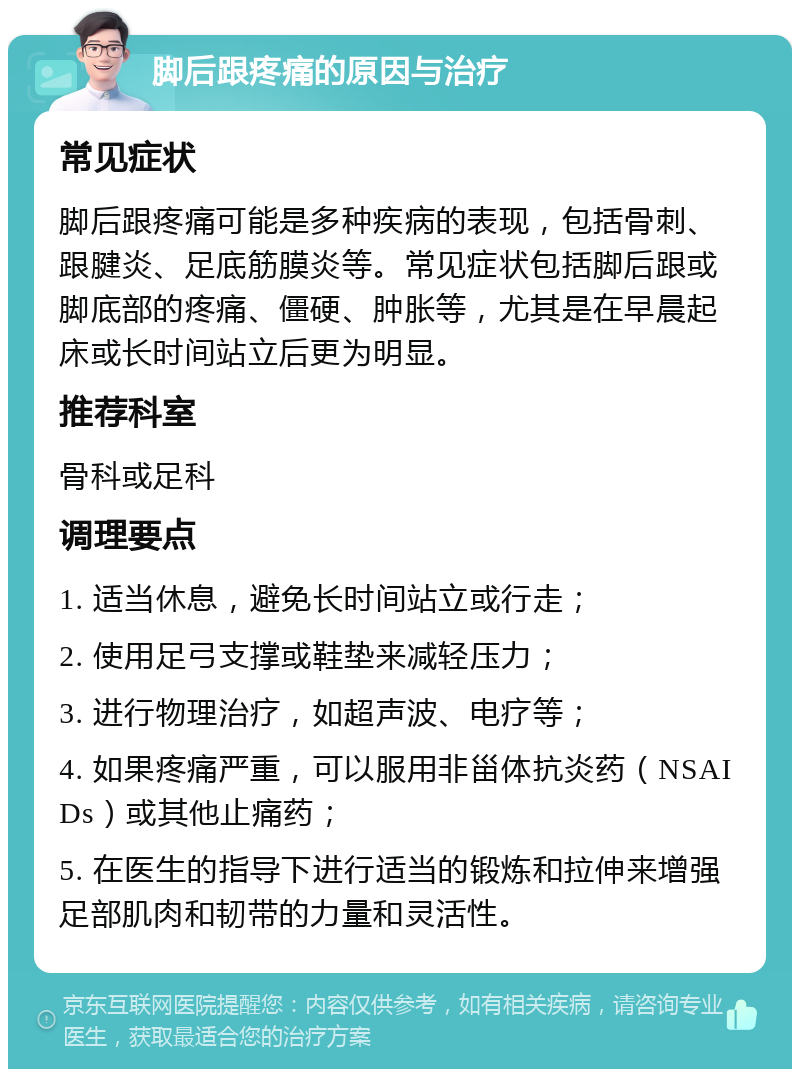 脚后跟疼痛的原因与治疗 常见症状 脚后跟疼痛可能是多种疾病的表现，包括骨刺、跟腱炎、足底筋膜炎等。常见症状包括脚后跟或脚底部的疼痛、僵硬、肿胀等，尤其是在早晨起床或长时间站立后更为明显。 推荐科室 骨科或足科 调理要点 1. 适当休息，避免长时间站立或行走； 2. 使用足弓支撑或鞋垫来减轻压力； 3. 进行物理治疗，如超声波、电疗等； 4. 如果疼痛严重，可以服用非甾体抗炎药（NSAIDs）或其他止痛药； 5. 在医生的指导下进行适当的锻炼和拉伸来增强足部肌肉和韧带的力量和灵活性。