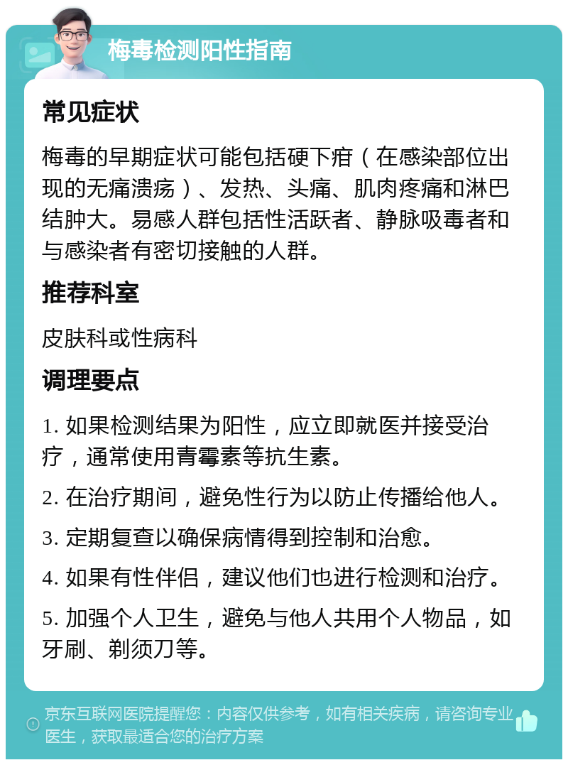 梅毒检测阳性指南 常见症状 梅毒的早期症状可能包括硬下疳（在感染部位出现的无痛溃疡）、发热、头痛、肌肉疼痛和淋巴结肿大。易感人群包括性活跃者、静脉吸毒者和与感染者有密切接触的人群。 推荐科室 皮肤科或性病科 调理要点 1. 如果检测结果为阳性，应立即就医并接受治疗，通常使用青霉素等抗生素。 2. 在治疗期间，避免性行为以防止传播给他人。 3. 定期复查以确保病情得到控制和治愈。 4. 如果有性伴侣，建议他们也进行检测和治疗。 5. 加强个人卫生，避免与他人共用个人物品，如牙刷、剃须刀等。