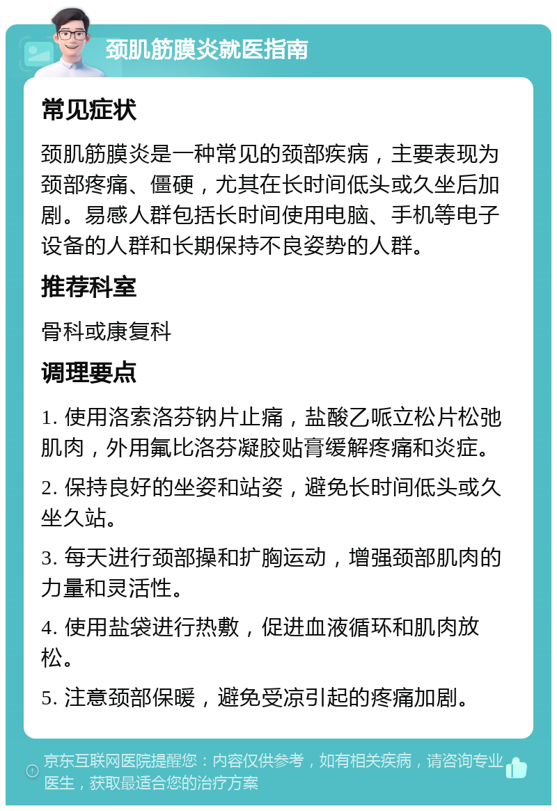 颈肌筋膜炎就医指南 常见症状 颈肌筋膜炎是一种常见的颈部疾病，主要表现为颈部疼痛、僵硬，尤其在长时间低头或久坐后加剧。易感人群包括长时间使用电脑、手机等电子设备的人群和长期保持不良姿势的人群。 推荐科室 骨科或康复科 调理要点 1. 使用洛索洛芬钠片止痛，盐酸乙哌立松片松弛肌肉，外用氟比洛芬凝胶贴膏缓解疼痛和炎症。 2. 保持良好的坐姿和站姿，避免长时间低头或久坐久站。 3. 每天进行颈部操和扩胸运动，增强颈部肌肉的力量和灵活性。 4. 使用盐袋进行热敷，促进血液循环和肌肉放松。 5. 注意颈部保暖，避免受凉引起的疼痛加剧。