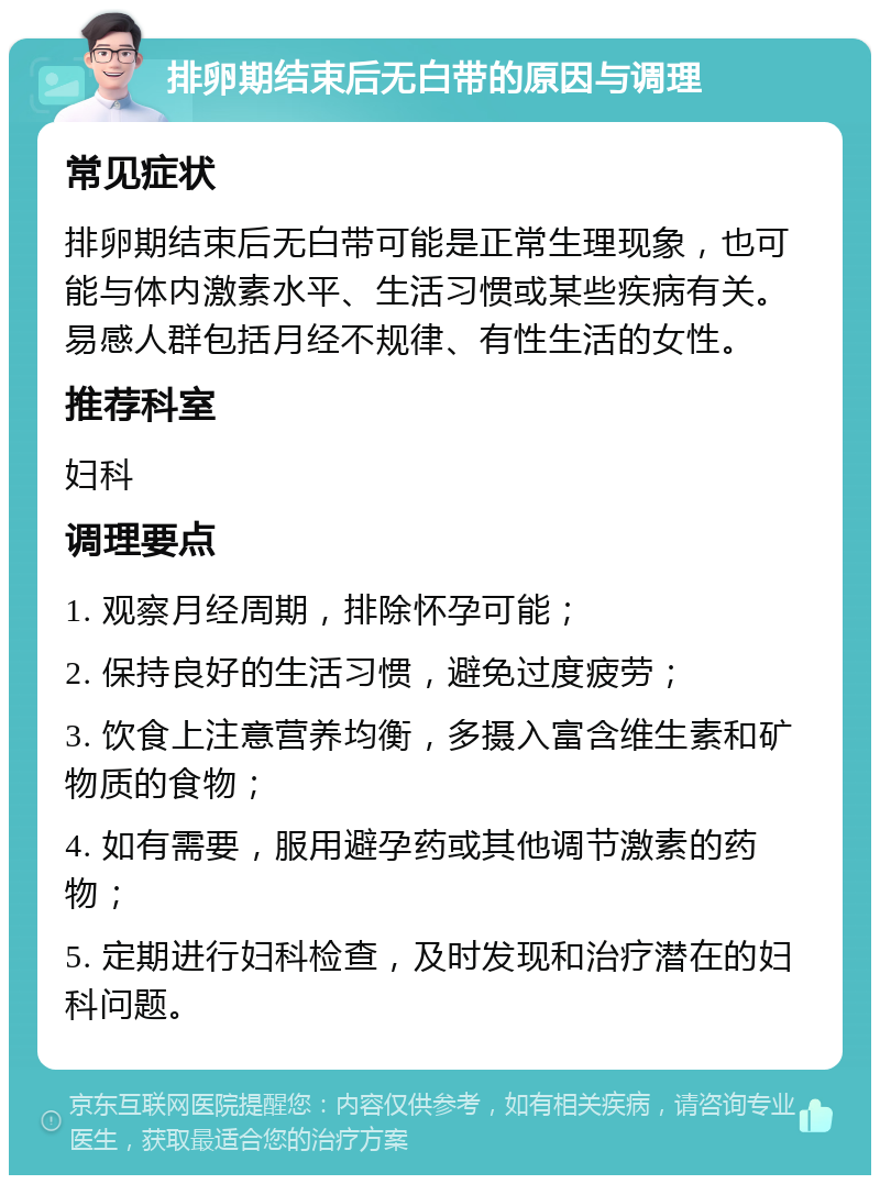 排卵期结束后无白带的原因与调理 常见症状 排卵期结束后无白带可能是正常生理现象，也可能与体内激素水平、生活习惯或某些疾病有关。易感人群包括月经不规律、有性生活的女性。 推荐科室 妇科 调理要点 1. 观察月经周期，排除怀孕可能； 2. 保持良好的生活习惯，避免过度疲劳； 3. 饮食上注意营养均衡，多摄入富含维生素和矿物质的食物； 4. 如有需要，服用避孕药或其他调节激素的药物； 5. 定期进行妇科检查，及时发现和治疗潜在的妇科问题。