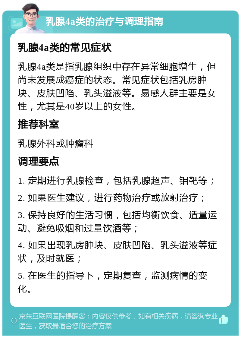 乳腺4a类的治疗与调理指南 乳腺4a类的常见症状 乳腺4a类是指乳腺组织中存在异常细胞增生，但尚未发展成癌症的状态。常见症状包括乳房肿块、皮肤凹陷、乳头溢液等。易感人群主要是女性，尤其是40岁以上的女性。 推荐科室 乳腺外科或肿瘤科 调理要点 1. 定期进行乳腺检查，包括乳腺超声、钼靶等； 2. 如果医生建议，进行药物治疗或放射治疗； 3. 保持良好的生活习惯，包括均衡饮食、适量运动、避免吸烟和过量饮酒等； 4. 如果出现乳房肿块、皮肤凹陷、乳头溢液等症状，及时就医； 5. 在医生的指导下，定期复查，监测病情的变化。