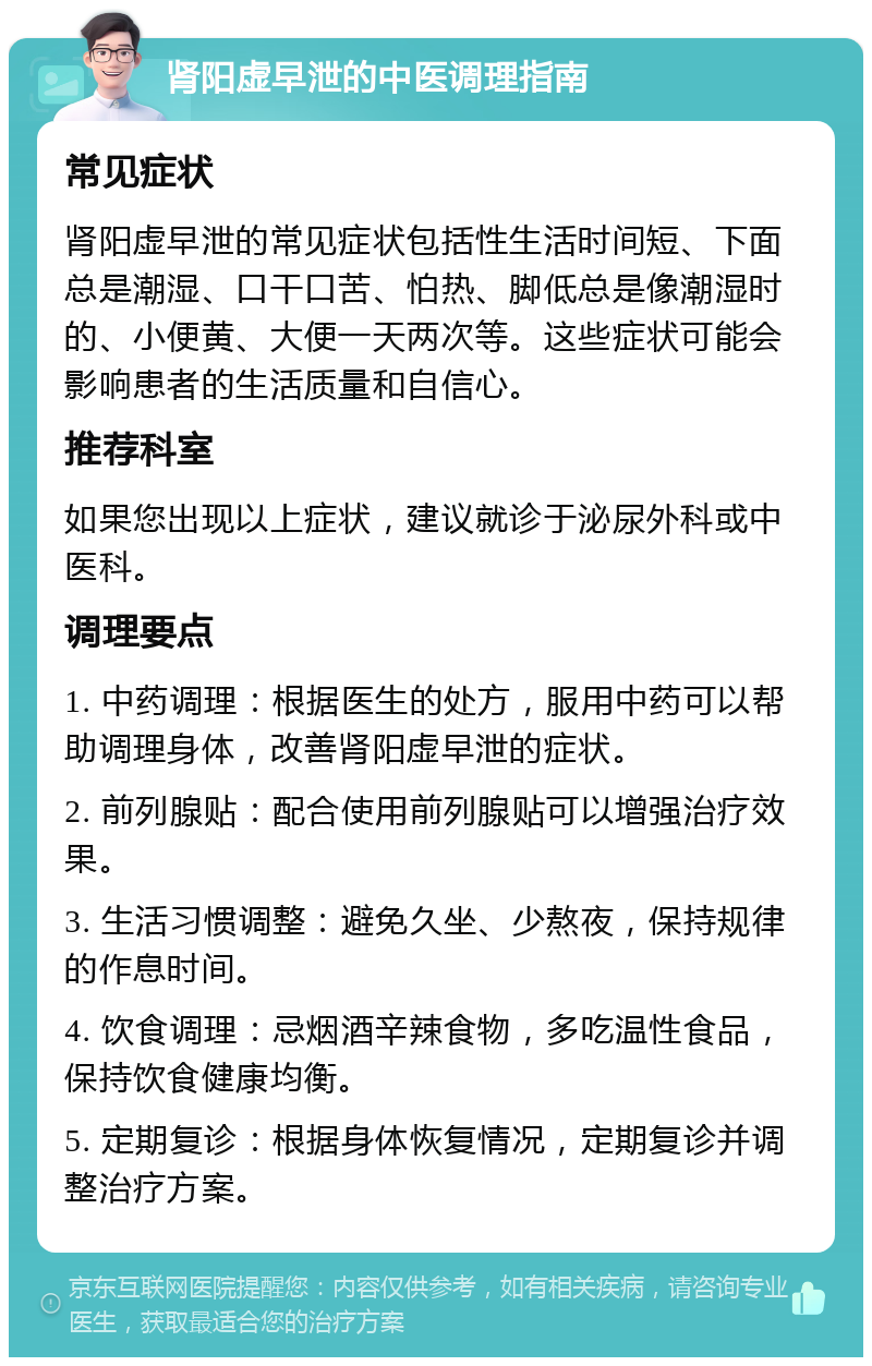 肾阳虚早泄的中医调理指南 常见症状 肾阳虚早泄的常见症状包括性生活时间短、下面总是潮湿、口干口苦、怕热、脚低总是像潮湿时的、小便黄、大便一天两次等。这些症状可能会影响患者的生活质量和自信心。 推荐科室 如果您出现以上症状，建议就诊于泌尿外科或中医科。 调理要点 1. 中药调理：根据医生的处方，服用中药可以帮助调理身体，改善肾阳虚早泄的症状。 2. 前列腺贴：配合使用前列腺贴可以增强治疗效果。 3. 生活习惯调整：避免久坐、少熬夜，保持规律的作息时间。 4. 饮食调理：忌烟酒辛辣食物，多吃温性食品，保持饮食健康均衡。 5. 定期复诊：根据身体恢复情况，定期复诊并调整治疗方案。