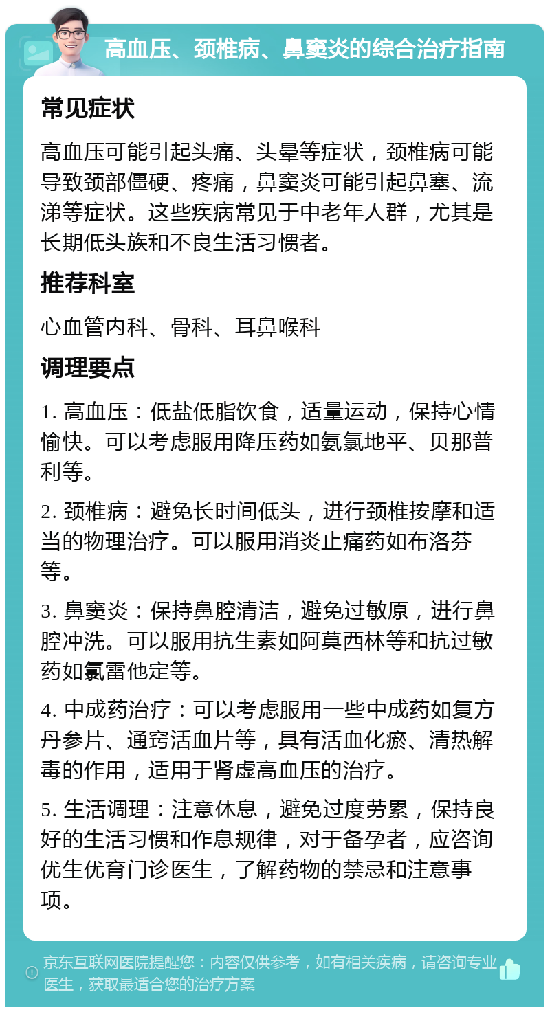 高血压、颈椎病、鼻窦炎的综合治疗指南 常见症状 高血压可能引起头痛、头晕等症状，颈椎病可能导致颈部僵硬、疼痛，鼻窦炎可能引起鼻塞、流涕等症状。这些疾病常见于中老年人群，尤其是长期低头族和不良生活习惯者。 推荐科室 心血管内科、骨科、耳鼻喉科 调理要点 1. 高血压：低盐低脂饮食，适量运动，保持心情愉快。可以考虑服用降压药如氨氯地平、贝那普利等。 2. 颈椎病：避免长时间低头，进行颈椎按摩和适当的物理治疗。可以服用消炎止痛药如布洛芬等。 3. 鼻窦炎：保持鼻腔清洁，避免过敏原，进行鼻腔冲洗。可以服用抗生素如阿莫西林等和抗过敏药如氯雷他定等。 4. 中成药治疗：可以考虑服用一些中成药如复方丹参片、通窍活血片等，具有活血化瘀、清热解毒的作用，适用于肾虚高血压的治疗。 5. 生活调理：注意休息，避免过度劳累，保持良好的生活习惯和作息规律，对于备孕者，应咨询优生优育门诊医生，了解药物的禁忌和注意事项。