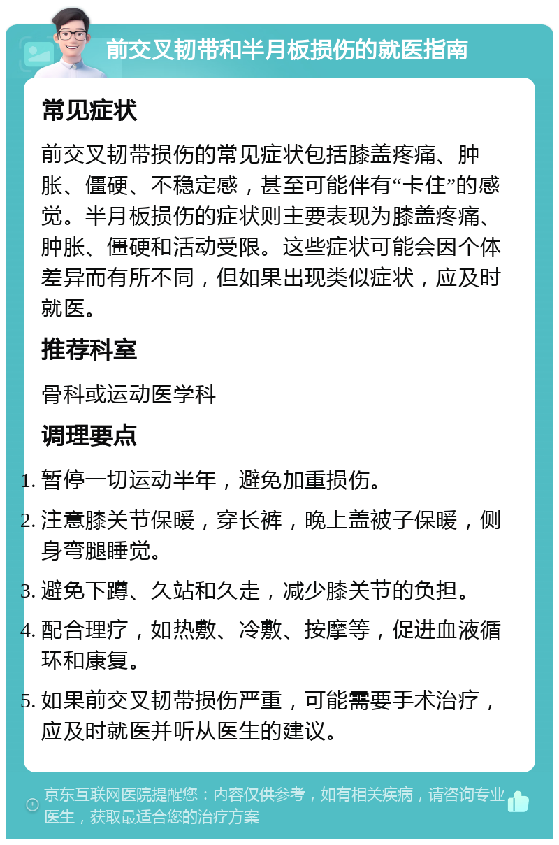 前交叉韧带和半月板损伤的就医指南 常见症状 前交叉韧带损伤的常见症状包括膝盖疼痛、肿胀、僵硬、不稳定感，甚至可能伴有“卡住”的感觉。半月板损伤的症状则主要表现为膝盖疼痛、肿胀、僵硬和活动受限。这些症状可能会因个体差异而有所不同，但如果出现类似症状，应及时就医。 推荐科室 骨科或运动医学科 调理要点 暂停一切运动半年，避免加重损伤。 注意膝关节保暖，穿长裤，晚上盖被子保暖，侧身弯腿睡觉。 避免下蹲、久站和久走，减少膝关节的负担。 配合理疗，如热敷、冷敷、按摩等，促进血液循环和康复。 如果前交叉韧带损伤严重，可能需要手术治疗，应及时就医并听从医生的建议。