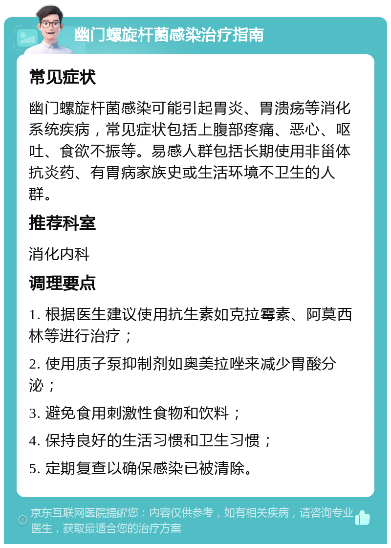 幽门螺旋杆菌感染治疗指南 常见症状 幽门螺旋杆菌感染可能引起胃炎、胃溃疡等消化系统疾病，常见症状包括上腹部疼痛、恶心、呕吐、食欲不振等。易感人群包括长期使用非甾体抗炎药、有胃病家族史或生活环境不卫生的人群。 推荐科室 消化内科 调理要点 1. 根据医生建议使用抗生素如克拉霉素、阿莫西林等进行治疗； 2. 使用质子泵抑制剂如奥美拉唑来减少胃酸分泌； 3. 避免食用刺激性食物和饮料； 4. 保持良好的生活习惯和卫生习惯； 5. 定期复查以确保感染已被清除。