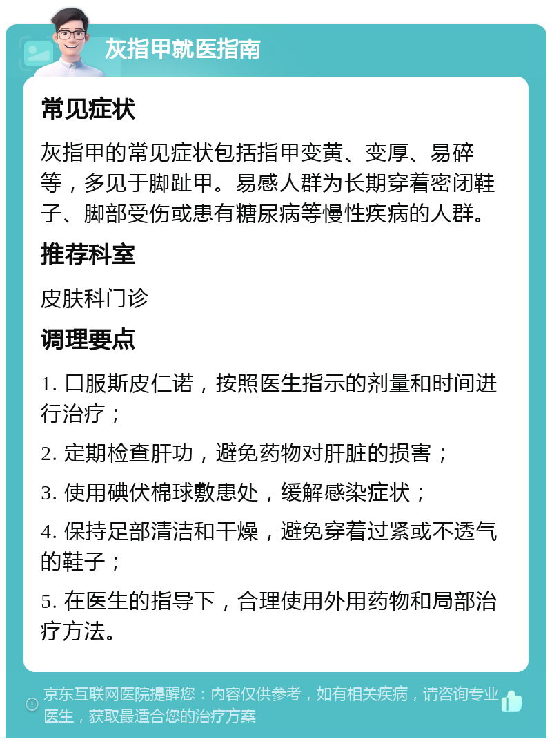 灰指甲就医指南 常见症状 灰指甲的常见症状包括指甲变黄、变厚、易碎等，多见于脚趾甲。易感人群为长期穿着密闭鞋子、脚部受伤或患有糖尿病等慢性疾病的人群。 推荐科室 皮肤科门诊 调理要点 1. 口服斯皮仁诺，按照医生指示的剂量和时间进行治疗； 2. 定期检查肝功，避免药物对肝脏的损害； 3. 使用碘伏棉球敷患处，缓解感染症状； 4. 保持足部清洁和干燥，避免穿着过紧或不透气的鞋子； 5. 在医生的指导下，合理使用外用药物和局部治疗方法。