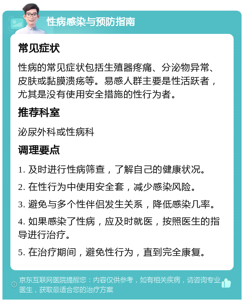 性病感染与预防指南 常见症状 性病的常见症状包括生殖器疼痛、分泌物异常、皮肤或黏膜溃疡等。易感人群主要是性活跃者，尤其是没有使用安全措施的性行为者。 推荐科室 泌尿外科或性病科 调理要点 1. 及时进行性病筛查，了解自己的健康状况。 2. 在性行为中使用安全套，减少感染风险。 3. 避免与多个性伴侣发生关系，降低感染几率。 4. 如果感染了性病，应及时就医，按照医生的指导进行治疗。 5. 在治疗期间，避免性行为，直到完全康复。