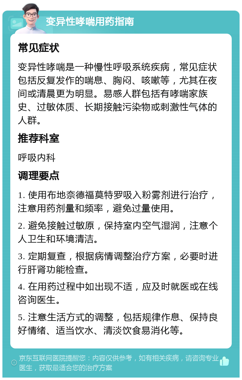 变异性哮喘用药指南 常见症状 变异性哮喘是一种慢性呼吸系统疾病，常见症状包括反复发作的喘息、胸闷、咳嗽等，尤其在夜间或清晨更为明显。易感人群包括有哮喘家族史、过敏体质、长期接触污染物或刺激性气体的人群。 推荐科室 呼吸内科 调理要点 1. 使用布地奈德福莫特罗吸入粉雾剂进行治疗，注意用药剂量和频率，避免过量使用。 2. 避免接触过敏原，保持室内空气湿润，注意个人卫生和环境清洁。 3. 定期复查，根据病情调整治疗方案，必要时进行肝肾功能检查。 4. 在用药过程中如出现不适，应及时就医或在线咨询医生。 5. 注意生活方式的调整，包括规律作息、保持良好情绪、适当饮水、清淡饮食易消化等。