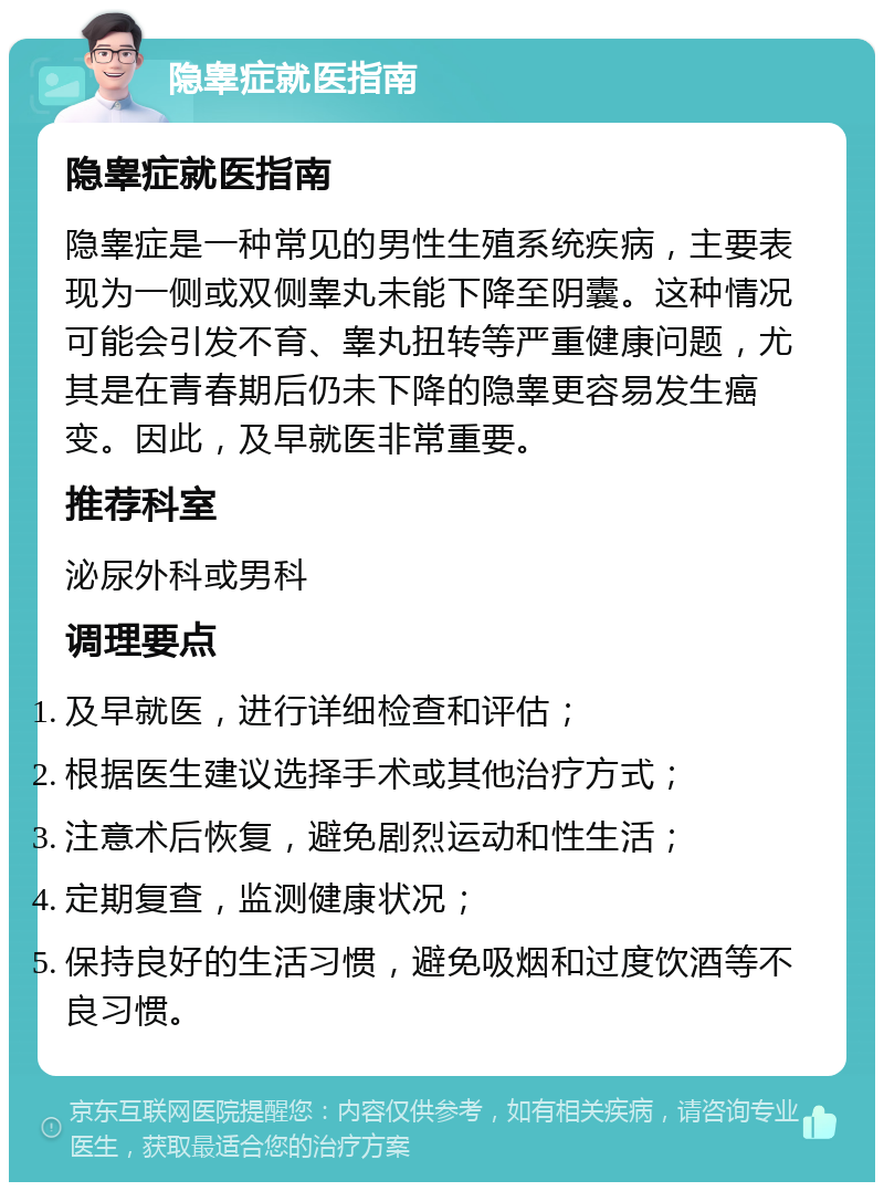 隐睾症就医指南 隐睾症就医指南 隐睾症是一种常见的男性生殖系统疾病，主要表现为一侧或双侧睾丸未能下降至阴囊。这种情况可能会引发不育、睾丸扭转等严重健康问题，尤其是在青春期后仍未下降的隐睾更容易发生癌变。因此，及早就医非常重要。 推荐科室 泌尿外科或男科 调理要点 及早就医，进行详细检查和评估； 根据医生建议选择手术或其他治疗方式； 注意术后恢复，避免剧烈运动和性生活； 定期复查，监测健康状况； 保持良好的生活习惯，避免吸烟和过度饮酒等不良习惯。