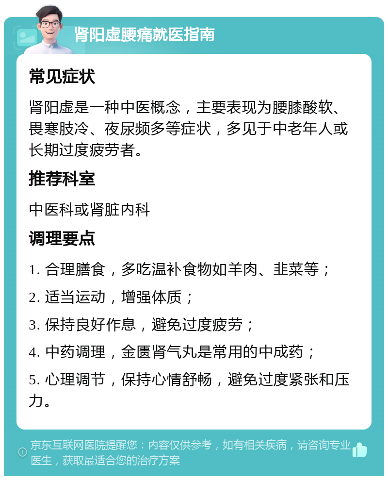 肾阳虚腰痛就医指南 常见症状 肾阳虚是一种中医概念，主要表现为腰膝酸软、畏寒肢冷、夜尿频多等症状，多见于中老年人或长期过度疲劳者。 推荐科室 中医科或肾脏内科 调理要点 1. 合理膳食，多吃温补食物如羊肉、韭菜等； 2. 适当运动，增强体质； 3. 保持良好作息，避免过度疲劳； 4. 中药调理，金匮肾气丸是常用的中成药； 5. 心理调节，保持心情舒畅，避免过度紧张和压力。