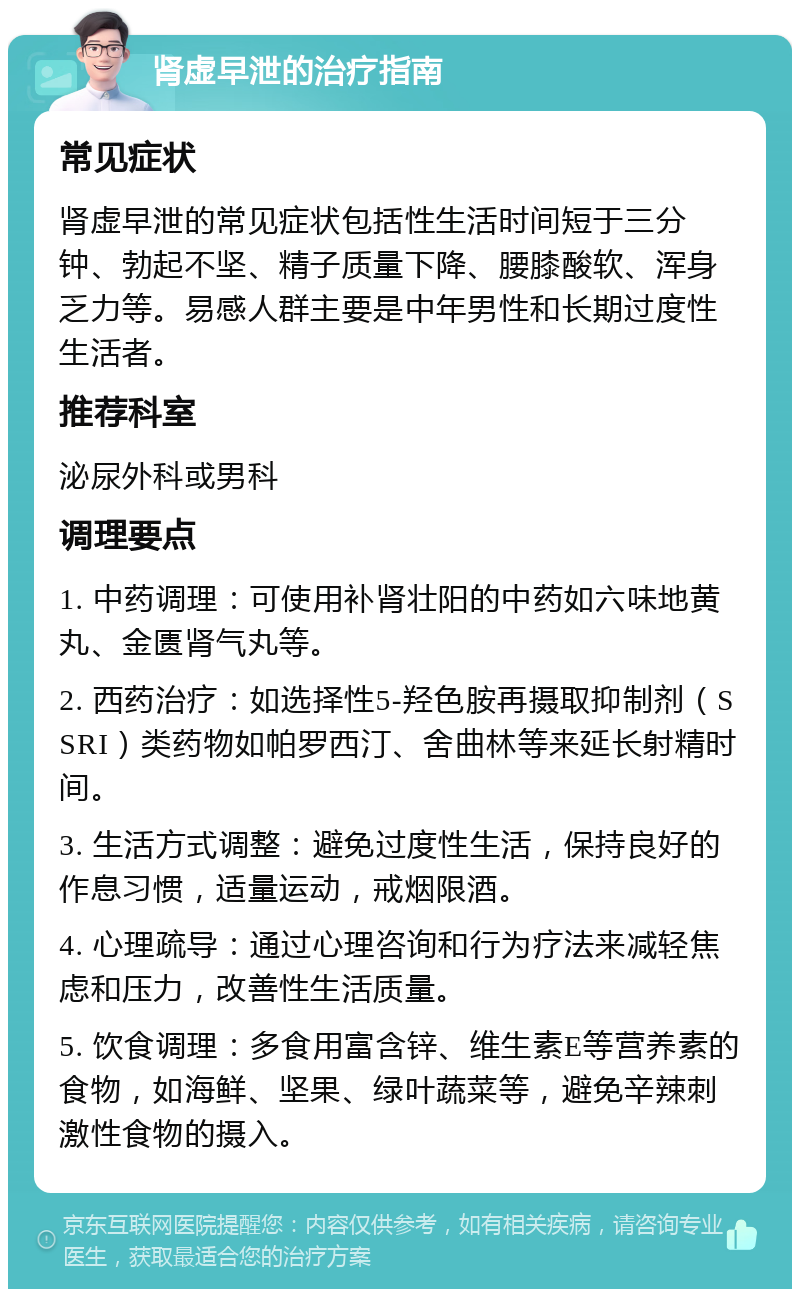 肾虚早泄的治疗指南 常见症状 肾虚早泄的常见症状包括性生活时间短于三分钟、勃起不坚、精子质量下降、腰膝酸软、浑身乏力等。易感人群主要是中年男性和长期过度性生活者。 推荐科室 泌尿外科或男科 调理要点 1. 中药调理：可使用补肾壮阳的中药如六味地黄丸、金匮肾气丸等。 2. 西药治疗：如选择性5-羟色胺再摄取抑制剂（SSRI）类药物如帕罗西汀、舍曲林等来延长射精时间。 3. 生活方式调整：避免过度性生活，保持良好的作息习惯，适量运动，戒烟限酒。 4. 心理疏导：通过心理咨询和行为疗法来减轻焦虑和压力，改善性生活质量。 5. 饮食调理：多食用富含锌、维生素E等营养素的食物，如海鲜、坚果、绿叶蔬菜等，避免辛辣刺激性食物的摄入。